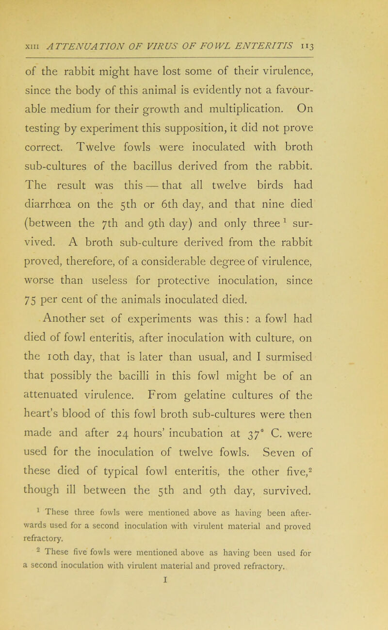 of the rabbit might have lost some of their virulence, since the body of this animal is evidently not a favour- able medium for their growth and multiplication. On testing by experiment this supposition, it did not prove correct. Twelve fowls were inoculated with broth sub-cultures of the bacillus derived from the rabbit. The result was this — that all twelve birds had diarrhcea on the 5th or 6th day, and that nine died (between the 7th and 9th day) and only three 1 sur- vived. A broth sub-culture derived from the rabbit proved, therefore, of a considerable degree of virulence, worse than useless for protective inoculation, since 75 per cent of the animals inoculated died. Another set of experiments was this : a fowl had died of fowl enteritis, after inoculation with culture, on the 10th day, that is later than usual, and I surmised that possibly the bacilli in this fowl might be of an attenuated virulence. From gelatine cultures of the heart’s blood of this fowl broth sub-cultures were then made and after 24 hours’ incubation at 37s C. were used for the inoculation of twelve fowls. Seven of these died of typical fowl enteritis, the other five,2 though ill between the 5th and 9th day, survived. 1 These three fowls were mentioned above as having been after- wards used for a second inoculation with virulent material and proved refractory. 2 These five fowls were mentioned above as having been used for a second inoculation with virulent material and proved refractory. I