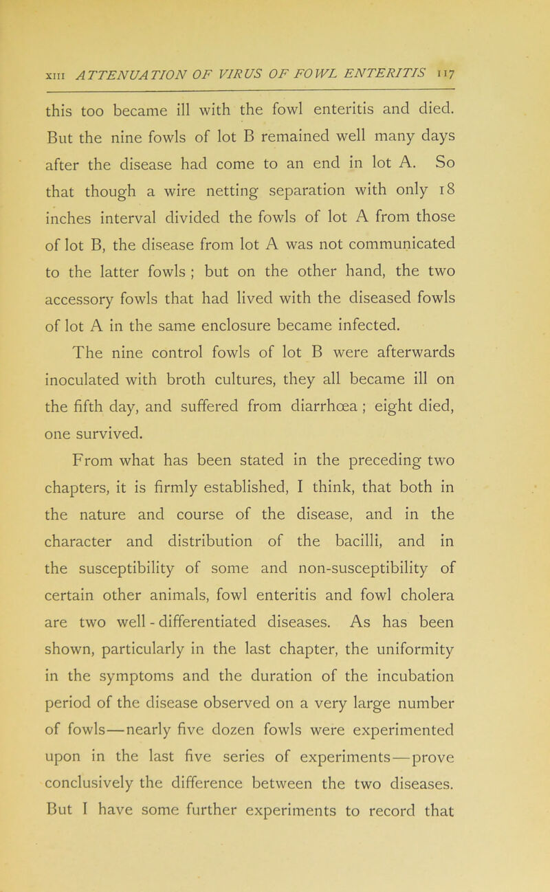 this too became ill with the fowl enteritis and died. But the nine fowls of lot B remained well many days after the disease had come to an end in lot A. So that though a wire netting separation with only 18 inches interval divided the fowls of lot A from those of lot B, the disease from lot A was not communicated to the latter fowls ; but on the other hand, the two accessory fowls that had lived with the diseased fowls of lot A in the same enclosure became infected. The nine control fowls of lot B were afterwards inoculated with broth cultures, they all became ill on the fifth day, and suffered from diarrhoea ; eight died, one survived. From what has been stated in the preceding two chapters, it is firmly established, I think, that both in the nature and course of the disease, and in the character and distribution of the bacilli, and in the susceptibility of some and non-susceptibility of certain other animals, fowl enteritis and fowl cholera are two well - differentiated diseases. As has been shown, particularly in the last chapter, the uniformity in the symptoms and the duration of the incubation period of the disease observed on a very large number of fowls—nearly five dozen fowls were experimented upon in the last five series of experiments—prove conclusively the difference between the two diseases. But I have some further experiments to record that