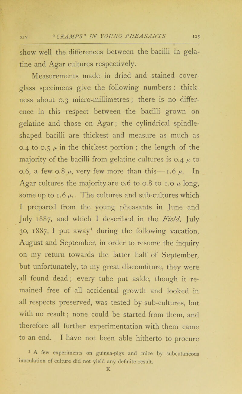 show well the differences between the bacilli in gela- tine and Agar cultures respectively. Measurements made in dried and stained cover- glass specimens give the following numbers : thick- ness about 0.3 micro-millimetres; there is no differ- ence in this respect between the bacilli grown on gelatine and those on Agar; the cylindrical spindle- shaped bacilli are thickest and measure as much as 0.4 to 0.5 /a in the thickest portion ; the length of the majority of the bacilli from gelatine cultures is 0.4 /a to 0.6, a few 0.8 /a, very few more than this—1.6 /a. In Agar cultures the majority are 0.6 to 0.8 to 1.0 /x long, some up to 1.6 /a. The cultures and sub-cultures which I prepared from the young pheasants in June and July 1887, and which I described in the Field, July 30, 1887, I put away1 during the following vacation, August and September, in order to resume the inquiry on my return towards the latter half of September, but unfortunately, to my great discomfiture, they were all found dead ; every tube put aside, though it re- mained free of all accidental growth and looked in all respects preserved, was tested by sub-cultures, but with no result; none could be started from them, and therefore all further experimentation with them came to an end. I have not been able hitherto to procure 1 A few experiments on guinea-pigs and mice by subcutaneous inoculation of culture did not yield any definite result. K
