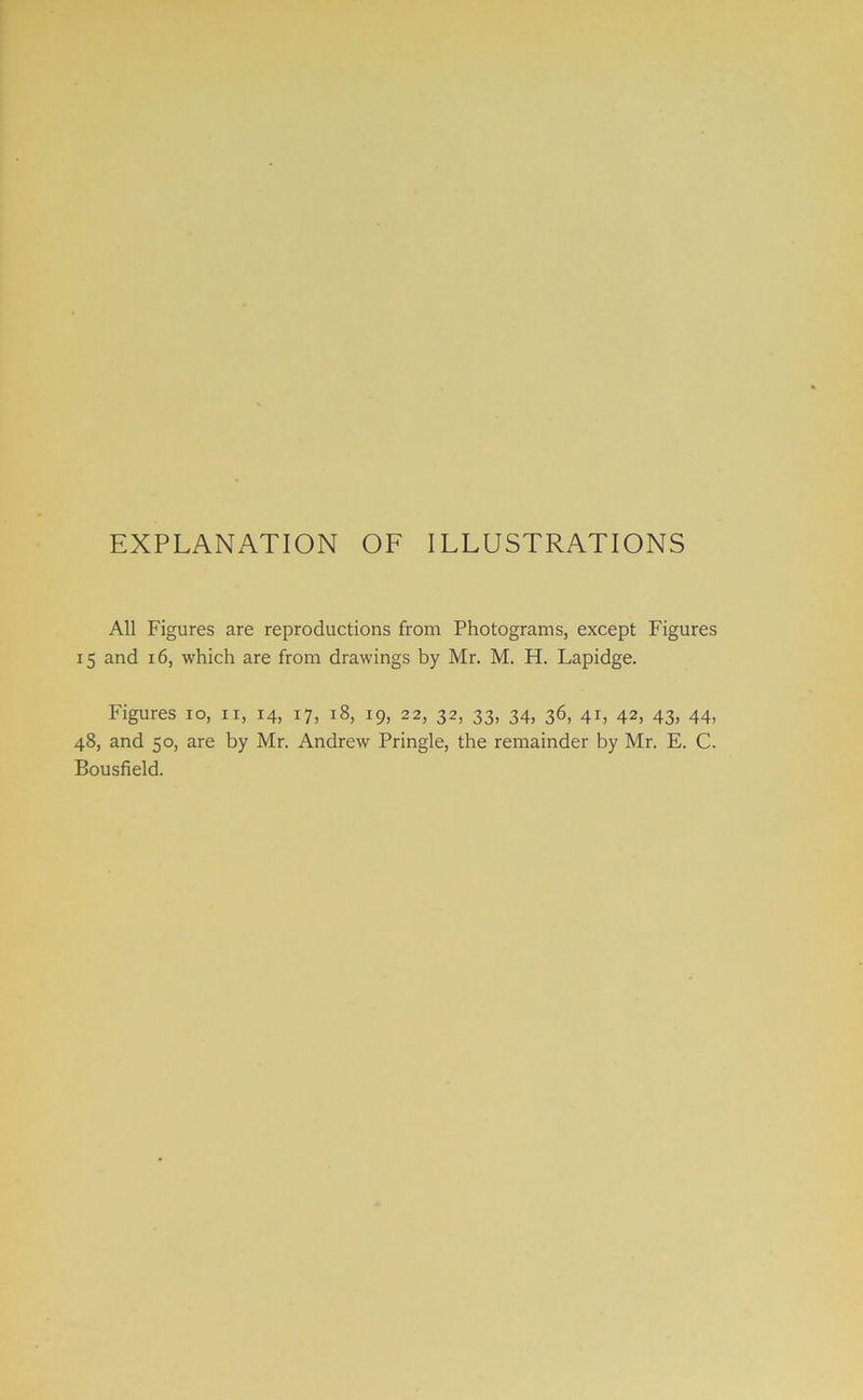 EXPLANATION OF ILLUSTRATIONS All Figures are reproductions from Photograms, except Figures 15 and 16, which are from drawings by Mr. M. H. Lapidge. Figures 10, n, 14, 17, 18, 19, 22, 32, 33, 34, 36, 41, 42, 43, 44, 48, and 50, are by Mr. Andrew Pringle, the remainder by Mr. E. C. Bousfield.