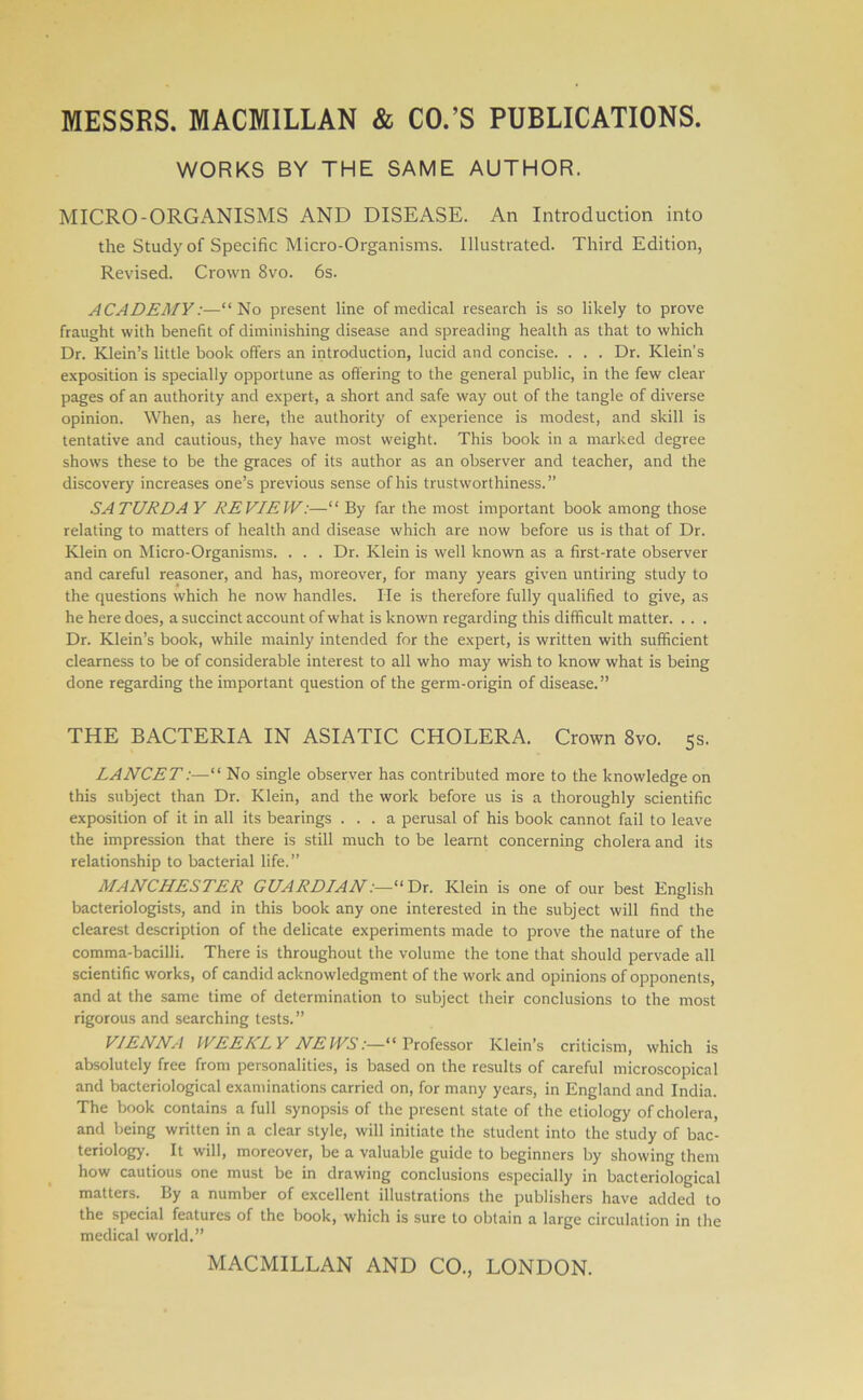 WORKS BY THE SAME AUTHOR. MICRO-ORGANISMS AND DISEASE. An Introduction into the Study of Specific Micro-Organisms. Illustrated. Third Edition, Revised. Crown 8vo. 6s. ACADEMY:—“No present line of medical research is so likely to prove fraught with benefit of diminishing disease and spreading health as that to which Dr. Klein’s little book offers an introduction, lucid and concise. . . . Dr. Klein’s exposition is specially opportune as offering to the general public, in the few clear pages of an authority and expert, a short and safe way out of the tangle of diverse opinion. When, as here, the authority of experience is modest, and skill is tentative and cautious, they have most weight. This book in a marked degree shows these to be the graces of its author as an observer and teacher, and the discovery increases one’s previous sense of his trustworthiness.” SATURDA Y REVIEW:—“ By far the most important book among those relating to matters of health and disease which are now before us is that of Dr. Klein on Micro-Organisms. . . . Dr. Klein is well known as a first-rate observer and careful reasoner, and has, moreover, for many years given untiring study to the questions which he now handles. He is therefore fully qualified to give, as he here does, a succinct account of what is known regarding this difficult matter. .. . Dr. Klein’s book, while mainly intended for the expert, is written with sufficient clearness to be of considerable interest to all who may wish to know what is being done regarding the important question of the germ-origin of disease.” THE BACTERIA IN ASIATIC CHOLERA. Crown 8vo. 5s. LANCET:—“ No single observer has contributed more to the knowledge on this subject than Dr. Klein, and the work before us is a thoroughly scientific exposition of it in all its bearings ... a perusal of his book cannot fail to leave the impression that there is still much to be learnt concerning cholera and its relationship to bacterial life.” MANCHESTER GUARDIAN:—“Dr. Klein is one of our best English bacteriologists, and in this book any one interested in the subject will find the clearest description of the delicate experiments made to prove the nature of the comma-bacilli. There is throughout the volume the tone that should pervade all scientific works, of candid acknowledgment of the work and opinions of opponents, and at the same time of determination to subject their conclusions to the most rigorous and searching tests.” VIENNA WEEKLY NEWS:—“Professor Klein’s criticism, which is absolutely free from personalities, is based on the results of careful microscopical and bacteriological examinations carried on, for many years, in England and India. The book contains a full synopsis of the present state of the etiology of cholera, and being written in a clear style, will initiate the student into the study of bac- teriology. It will, moreover, be a valuable guide to beginners by showing them how cautious one must be in drawing conclusions especially in bacteriological matters. By a number of excellent illustrations the publishers have added to the special features of the book, which is sure to obtain a large circulation in the medical world.”