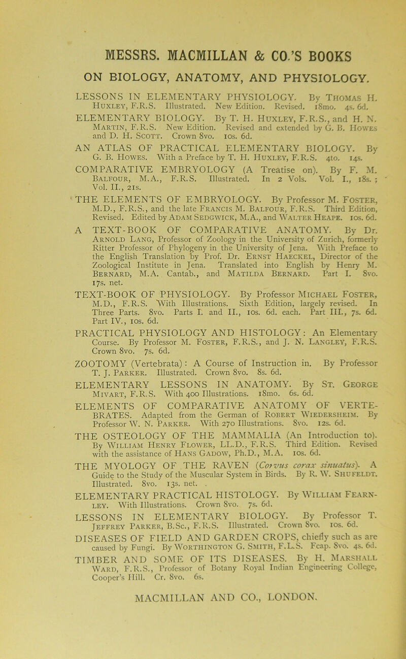 ON BIOLOGY, ANATOMY, AND PHYSIOLOGY. LESSONS IN ELEMENTARY PHYSIOLOGY. By Thomas H. Huxley, F.R.S. Illustrated. New Edition. Revised. i8mo. 4s. 6d. ELEMENTARY BIOLOGY. By T. H. Huxley, F.R.S., and H. N. Martin, F.R.S. New Edition. Revised and extended by G. B. Howes and D. H. SCOTT. Crown 8vo. 10s. 6d. AN ATLAS OF PRACTICAL ELEMENTARY BIOLOGY. By G. B. Howes. With a Preface by T. H. Huxley, F.R.S. 4to. 14s. COMPARATIVE EMBRYOLOGY (A Treatise on). By F. M. Balfour, M.A., F.R.S. Illustrated. In 2 Vols. VoL I., 18s. ; Vol. II., 21s. THE ELEMENTS OF EMBRYOLOGY. By Professor M. Foster, M.D., F.R.S., and the late Francis M. Balfour, F.R.S. Third Edition, Revised. Edited by Adam Sedgwick, M. A., and Walter Heape. ios. 6d. A TEXT-BOOK OF COMPARATIVE ANATOMY. By Dr. Arnold Lang, Professor of Zoology in the University of Zurich, formerly Ritter Professor of Phylogeny in the University of Jena. With Preface to the English Translation by Prof. Dr. Ernst Haeckel, Director of the Zoological Institute in Jena. Translated into English by Henry M. Bernard, M.A. Cantab., and Matilda Bernard. Part I. 8vo. 17s. net. TEXT-BOOK OF PHYSIOLOGY. By Professor Michael Foster, M.D., F.R.S. 'With Illustrations. Sixth Edition, largely revised. In Three Parts. 8vo. Parts I. and II., ios. 6d. each. Part III., 7s. 6d. Part IV., ios. 6d. PRACTICAL PHYSIOLOGY AND HISTOLOGY : An Elementary- Course. By Professor M. Foster, F.R.S., and J. N. Langley, F.R.S. Crown 8vo. 7s. 6d. ZOOTOMY (Vertebrata): A Course of Instruction in. By Professor T. J. Parker. Illustrated. Crown 8vo. 8s. 6d. ELEMENTARY LESSONS IN ANATOMY. By St. George Mivart, F.R.S. With 400 Illustrations. iSmo. 6s. 6d. ELEMENTS OF COMPARATIVE ANATOMY OF VERTE- BRATES. Adapted from the German of Robert Wiedersheim. By Professor W. N. Parker. With 270 Illustrations. 8vo. 12s. 6d. THE OSTEOLOGY OF THE MAMMALIA (An Introduction to). By William Henry Flower, LL.D., F.R.S. Third Edition. Revised with the assistance of Hans Gadow, Ph.D., M.A. 10s. 6d. THE MYOLOGY OF THE RAVEN (Cotvus corax sinuatus). A Guide to the Study of the Muscular System in Birds. By R. W. Shufeldt. Illustrated. 8vo. 13s. net. . ELEMENTARY PRACTICAL HISTOLOGY. By William Fearn- ley. With Illustrations. Crown 8vo. 7s. 6d. LESSONS IN ELEMENTARY BIOLOGY. By Professor T. Jeffrey Parker, B.Sc., F.R.S. Illustrated. Crown 8vo. ios. 6d. DISEASES OF FIELD AND GARDEN CROPS, chiefly such as are caused by Fungi. By Worthington G. Smith, F.L.S. Fcap. Svo. 4s. 6d. TIMBER AND SOME OF ITS DISEASES. By H. Marshall Ward, F.R.S., Professor of Botany Royal Indian Engineering College, Cooper’s Hill. Cr. Svo. 6s.