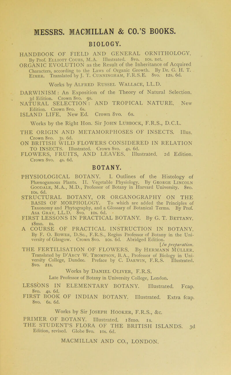 BIOLOGY. HANDBOOK OF FIELD AND GENERAL ORNITHOLOGY. By Prof. Elliott Coues, M.A. Illustrated. 8vo. ios. net. ORGANIC EVOLUTION as the Result of the Inheritance of Acquired Characters, according to the Laws of Organic Growth. By Dr. G. H. T. Eimer. Translated by J. T. Cunningham, F.R.S.E. 8vo. 12s. 6d. Works by Alfred Russel Wallace, LL.D. DARWINISM: An Exposition of the Theory of Natural Selection. 3d Edition. Crown 8vo. 9s. NATURAL SELECTION : AND TROPICAL NATURE. New Edition. Crown 8vo. 6s. ISLAND LIFE. New Ed. Crown 8vo. 6s. Works by the Right Hon. Sir John Lubbock, F.R.S., D.C.L. THE ORIGIN AND METAMORPHOSES OF INSECTS. Illus. Crown 8vo. 3s. 6d. ON BRITISH WILD FLOWERS CONSIDERED IN RELATION TO INSECTS. Illustrated. Crown 8vo. 4s. 6d. FLOWERS, FRUITS, AND LEAVES. Illustrated. 2d Edition. Crown 8vo. 4s. 6d. BOTANY. PHYSIOLOGICAL BOTANY. I. Outlines of the Histology of Phsenogamous Plants. II. Vegetable Physiology. By George Lincoln Goodale, M.A., M.D., Professor of Botany in Harvard University. 8vo. 1 os. 6d. STRUCTURAL BOTANY, OR ORGANOGRAPHY ON THE BASIS OF MORPHOLOGY. To which are added the Principles of Taxonomy and Phytography, and a Glossary of Botanical Terms. By Prof. Asa Gray, LL.D. 8vo. ios. 6d. * FIRST LESSONS IN PRACTICAL BOTANY. By G. T. Bettany. i8mo. is. A COURSE OF PRACTICAL INSTRUCTION IN BOTANY. By F. O. Bower, D.Sc., F.R.S., Regius Professor of Botany in the Uni- versity of Glasgow. Crown 8vo. 10s. 6d. Abridged Edition. [/« preparation. THE FERTILISATION OF FLOWERS. By Hermann Muller. Translated by D’Arcy W. Thompson, B.A., Professor of Biology in Uni- versity College, Dundee. Preface by C. Darwin, F.R.S. Illustrated. 8vo. 2 is. Works by Daniel Oliver, F.R.S. Late Professor of Botany in University College, London. LESSONS IN ELEMENTARY BOTANY. Illustrated. Fcap. 8vo. 4s. 6d. FIRST BOOK OF INDIAN BOTANY. Illustrated. Extra fcap. 8vo. 6s. 6d. Works by Sir Joseph Hooker, F.R.S., &c. PRIMER OF BOTANY. Illustrated. i8mo. is. THE STUDENT’S FLORA OF THE BRITISH ISLANDS. 3d Edition, revised. Globe 8vo. ios. 6d.