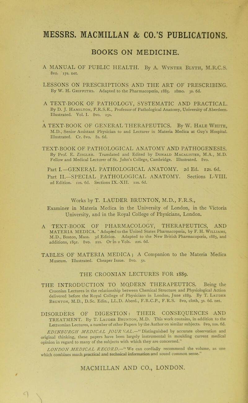 BOOKS ON MEDICINE. A MANUAL OF PUBLIC HEALTH. By A. Wynter Blyth, M.R.C.S. 8vo. 17s. net. LESSONS ON PRESCRIPTIONS AND TPIE ART OF PRESCRIBING. By W. H. Griffiths. Adapted to the Pharmacopoeia, 1885. i8mo. 3s. fid. A TEXT-BOOK OF PATHOLOGY, SYSTEMATIC AND PRACTICAL. By D. J. Hamilton, F.R.S.E., Professor of Pathological Anatomy, University of Aberdeen. Illustrated. Vol. I. 8vo. 25s. A TEXT-BOOK OF GENERAL THERAPEUTICS. By W. Hale White, M.D., Senior Assistant Physician to and Lecturer in Materia Medica at Guy’s Hospital. Illustrated. Cr. 8vo. 8s. 6d. TEXT-BOOK OF PATHOLOGICAL ANATOMY AND PATHOGENESIS. By Prof. E. Ziegler. Translated and Edited by Donald Macalister, M.A., M.D. Fellow and Medical Lecturer of St. John’s College, Cambridge. Illustrated. 8vo. Part I.—GENERAL PATHOLOGICAL ANATOMY. 2d Ed. 12s. 6d. Part II.—SPECIAL PATHOLOGICAL ANATOMY. Sections I.-VIII. 2d Edition. 12s. 6d. Sections IX.-XII. 12s. 6d. Works by T. LAUDER BRUNTON, M.D., F.R.S., Examiner in Materia Medica in the University of London, in the Victoria University, and in the Royal College of Physicians, London. A TEXT-BOOK OF PHARMACOLOGY, THERAPEUTICS, AND MATERIA MEDICA. ’’ Adapted to the United States Pharmacopoeia, by F. H. Williams, M.D., Boston, Mass. 3d Edition. Adapted to the New British Pharmacopoeia, 1885, and additions, 1891. 8vo. 21s. Or in 2 Vols. 22s. 6d. TABLES OF MATERIA MEDICA; A Companion to the Materia Medica Museum. Illustrated. Cheaper Issue. 8vo. 5s. THE CROONIAN LECTURES FOR 1S89. THE INTRODUCTION TO MODERN THERAPEUTICS. Being the Croonian Lectures in the relationship between Chemical Structure and Physiological Action delivered before the Royal College of Physicians in London, June 1889. By T. Lauder Brunton, M.D., D.Sc. Edin., LL.D. Aberd., F.R.C.P., F.R.S. 8vo, cloth, 3s. 6d. net. DISORDERS OF DIGESTION: THEIR CONSEQUENCES AND TREATMENT. By T. Lauder Brunton, M.D. This work contains, in addition to the Lettsomian Lectures, a number of other Papers by the Author on similar subjects. Svo, 10s. 6d. EDINBURGH MEDICAL JOURNAL.—“Distinguished by accurate observation and original thinking, these papers have been largely instrumental in moulding current medical opinion in regard to many of the subjects with which they are concerned. LONDON MEDICAL RECORD.—We can cordially recommend the volume, as one which combines much practical and technical information and sound common sense.