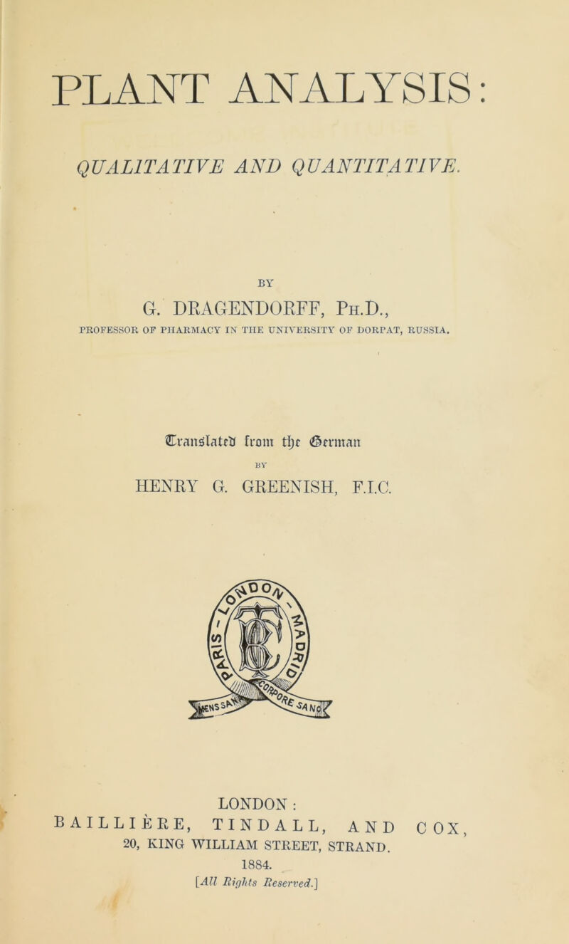 PLANT ANALYSIS QUALITATIVE AND QUANTITATIVE. BY G. DRAGENDUEFF, Ph.D., PROFESSOR OF PlIARMACY IN TUE UNIVERSITY OF DORPAT, RUSSIA. Eivmölatftr front <?ln-man BV HENRY G. GREENISH, F.I.C. LONDON: BAILLIEEE, TINDALL, AND COX, 20, KING WILLIAM STREET, STRAND. 1884. [All Rights Reserved.]