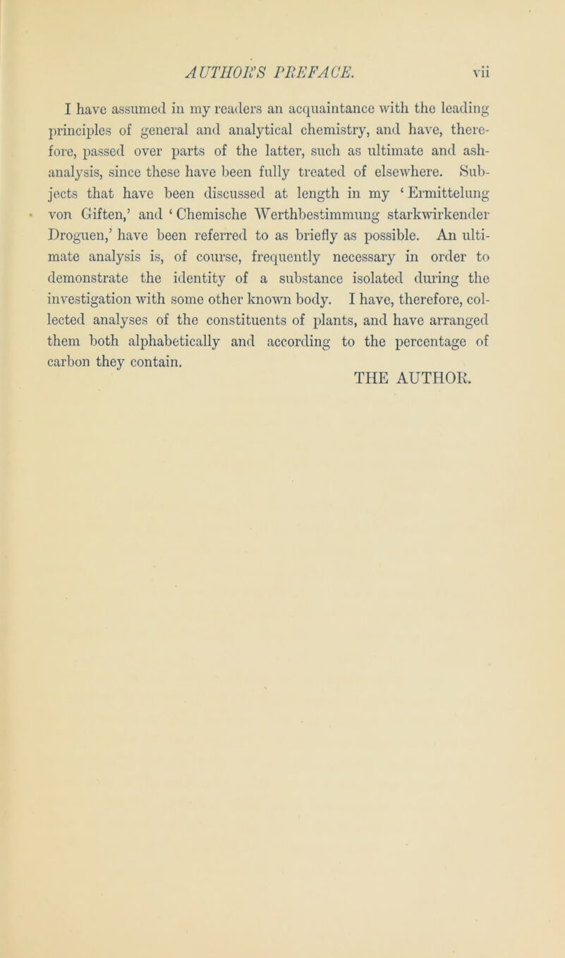 AUTIIOKS PIIEFÄCE. Vll I have assumed in my readers an acquaintancc with tiie leading princiijles of general and analytical chemistry, and have, there- fore, passed over parts of the latter, such as nltimate and ash- analysis, since these have been fully treated of elsewhere. Sub- jects that have been discussed at length in my ‘ Ermittelung von Giften,’ and ‘ Chemische Werthbestimmung starkwirkender Droguen,’ have been referred to as briefly as possible. An ulti- mate analysis is, of course, frequently necessary in order to demonstrate the identity of a substance isolated dui’ing the investigation with some other known body. I have, therefore, col- lected analyses of the constituents of jdants, and have arranged them both alphabetically and according to the percentage of carbon they contain. THE AUTHOK