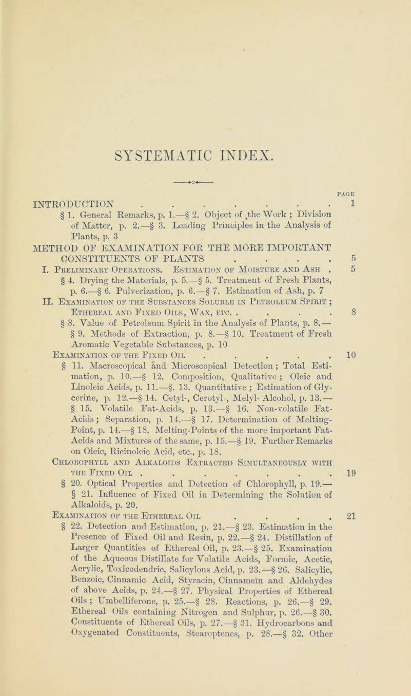 SYSTEMATIC IXDEX. INTRODUCTIOX ....... § 1. General Remarks, jj. 1.—§ 2. Object of ^the Work ; Division of Matter, p. 2.—§ 3. Leading Principles in the Analysis of Plants, p. 3 METHOD OF EXAMINATION FOR THE IMORE IMPORTANT CONSTITUENTS OF PLANTS .... I. Preliminary Operations. Estimation OP Moisture and Ash . § 4. Drying the Matei'ials, p. 5.—§ 5. Treatment of Fresh Plants, p. 6.—§ 6. Pulverization, p. 6.—§ 7. Estimation of Ash, p. 7 II. ExASIINATION of THE SuBSTANCES SoLUBLE IN PETROLEUM SpIRIT ; EtHEREAL and FiXED OiLS, ^V'AX, ETC. .... § 8. Value of Petroleum Spirit in the Analysis of Plants, p. 8.— § 9. Methods of Extraction, p. 8.—§ 10. Treatment of Fresh Aromatic Vegetable Substances, p. 10 ExAMINATION of THE FiXED OlL ..... § 11. Macroscopical and Microscopical Detection; Total Esti- mation, 13. 10.—§ 12. Composition, Qualitative ; Oleic and Linoleic Acids, p. 11.—§. 13. Quantitative; Estimation of Gly- cerine, p. 12.—§ 14. Cetyl-, Cerotyl-, Melyl- Alcohol, p. 13.— § 15. Volatile Fat-Acids, p. 13.—§ 16. Non-volatile Fat- Acids ; Separation, p. 14.—§ 17. Determination of Melting- Point, p. 14.—§ 18. Melting-Points of the more important Fat- Acids and Mixtures of thesame, p. 15.—§ 19. Further Remarks on Oleic, Ricinoleic Acid, etc., p. 18. Chlorophyll and Alkaloids Extracted Simultaneously with THE Fixed Oil ....... § 20. Optical Propei’ties and Detection of Chlorophyll, p. 19.— § 21. Influence of Fixed Oil in Determining the Solution of Alkaloids, p. 20. ExAMINATION OF THE EtHEREAL OiL .... § 22. Detection and Estimation, p. 21.—§ 23. Estimation in the Presence of Fixed Oil and Resin, p. 22.—§ 24. Distillation of Larger Quantities of Ethereal Oil, p. 23.—§ 25. Examination of the Aqueous Distillate for Volatile Acids, Formic, Acetic, Acrylic, Toxicodendric, Salicylous Acid, p. 23.—§26. Salicylic, Benzoic, Cinnamic Acid, Styi’acin, Cinnamein and Aldehydes of above Acids, p. 24.—§ 27. Physical Properties of Ethereal Oils ; LTmbelliferone, p. 25.—§ 28. Reactions, p. 26.—§ 29. Ethereal Oils containing Nitrogen and Sulphur, p. 26.—§ 30. Constituents of Ethereal Oils, p. 27.—§ 31. Hydrocarbons and Oxygenated Constituents, Stearoptenes, p. 28.—§ 32. Other PAGE 1 8 10 19 21 CT ÜT