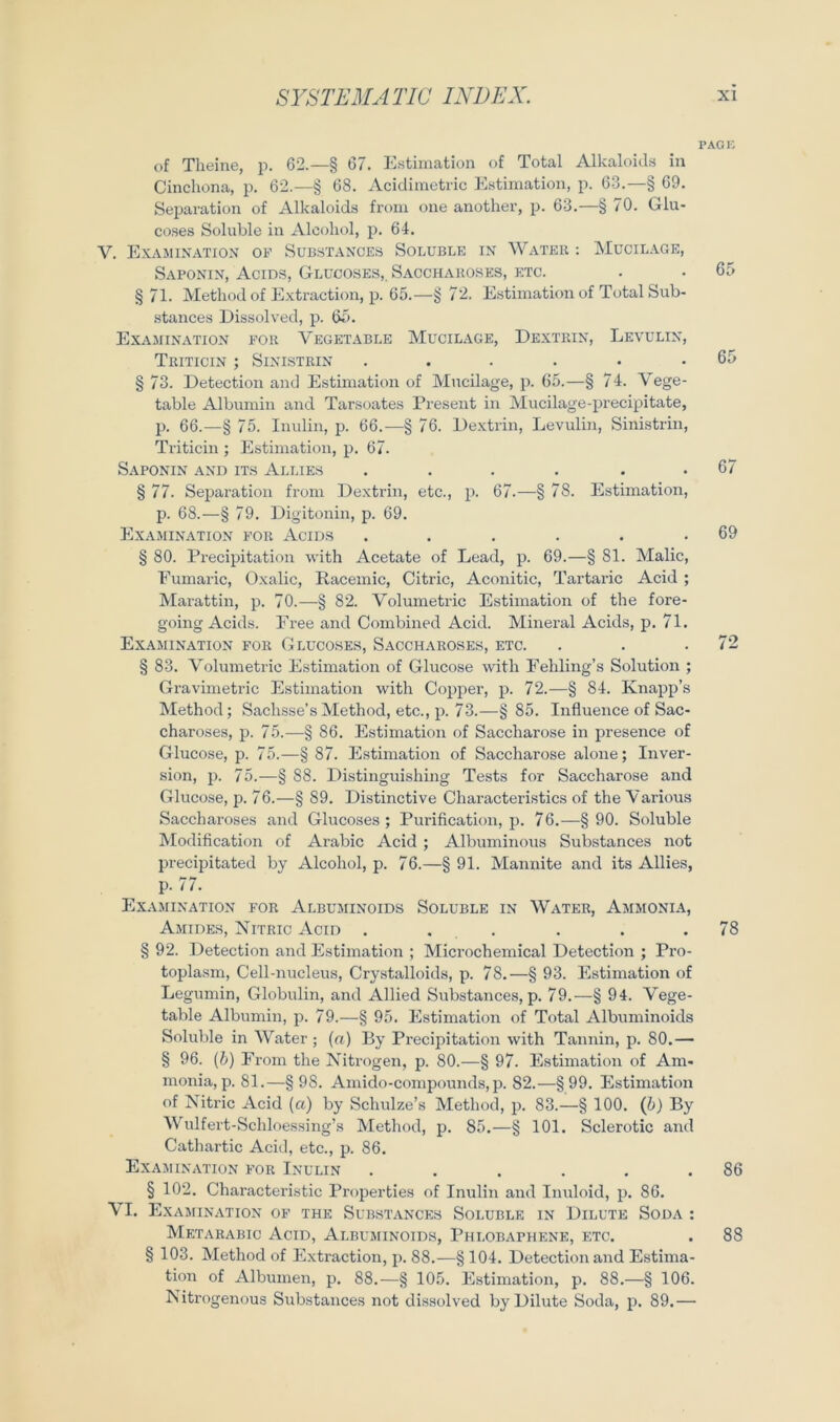 of Tlieiiie, p. 62.—§ 67. Kstiiiiation of Total Alkaloids in Cinchona, p. 62.—§ 68. Acidimetric Estimation, p. 63.—§ 69. Separation of Alkaloids from one another, p. 63.—§ 70. Glu- coses Soluble in Alcoliol, p. 64. V. ExAMIN.'VTION OB’ SUBST.-VXCES SOLUBLE IN WaTEK ; MUCIL.AGE, Saponin, Acids, Glccoses,. Sacchakoses, etc. §71. Method of E.xtraction, p. 65.—§ 7’2. Estimation of Total Sub- .stances Eissolved, ji. 65. Ex.amination eor Vegetable Mucilage, Dextrin, Levulin, TrITICIN ; SiNISTRIN ...... § 73. Detection and Estimation of Mncilage, p. 65.—§ 74. Vege- table Albumin and Tarsoates Present in Mucilage-precipitate, p. 66.—§ 75. Inulin, p. 66.—§ 76. Dextrin, Levulin, Sinistrin, Triticin ; Estimation, p. 67. Saponin and its Almes .... . . § 77. Separation from Dextrin, etc., p. 67.—§ 78. Estimation, p. 68.—§ 79. Digitonin, p. 69. Examination B’Or Acids ...... § 80. Precipitation with Acetate of Lead, p. 69.—§ 81. Malic, Fumaric, Oxalic, Racemic, Citric, Aconitic, Tartaric Acid ; Marattin, p. 70.—§ 82. Volumetrie Estimation of the fore- going Acids. Free and Combined Acid. Mineral Acids, p. 71. Examination for Gluco.ses, Saccharoses, etc. § 83. Volumetrie Estimation of Glucose with Fehling’s Solution ; Gravimetrie Estimation with Copper, p. 72.—§ 84. Knapp’s Method; Sachsse’s Method, etc., p. 73.—§85. Influence of Sac- charoses, p. 75.—§ 86. Estimation of Saccharose in presence of Glucose, p. 75.—§ 87. Estimation of Saccharose alone; Inver- sion, p. 75.—§ 88. Distinguishing Tests for Saccharose and Glucose, p. 76.—§ 89. Distinctive Characteristics of the Various Saccharoses and Glucoses ; Purification, p. 76.—§90. Soluble IVIodification of Arabic Acid ; Albuminous Substances not precipitated by Alcohol, p. 76.—§ 91. Mannite and its Allies, p. 77. Exajiination b'or Albuminoids Soluble in Water, Ammoni.a, Amidbls, Nitric Acid . . . § 92. Detection and Estimation ; Microchemical Detection ; Pro- toplasm, Cell-nucleus, Crystalloids, p. 78.—§ 93. Estimation of Legumin, Globulin, and Allied Substances, p. 79.—§ 94. Vege- table Albumin, p. 79.—§ 95. Estimation of Total Albuminoids Soluble in Water; (a) By Precipitation with Tannin, p. 80.— § 96. {b) From the Nitrogen, p. 80.—§ 97. Estimation of Am- monia, p. 81.—§98. Amido-compounds, p. 82.—§99. Estimation of Nitric Acid (a) by Schulze’s Method, p. 83.—§ 100. (&) By Wulfert-Schloessing’s Method, p. 85.—§ 101. Sclerotic and Cathartic Acid, etc., p. 86. Examination b’or Inulin ...... § 102. Characteristic Properties of Inulin and Inuloid, p. 86. VI. Examination of the Substances Soluble in Dilute Soda : Metarabic Acid, Albuminoids, Phlobaphene, etc. § 103. Method of E.xtraction, p. 88.—§ 104. Detection and Estima- tion of Albuinen, p. 88.—§ 105. Estimation, p. 88.—§ 106. Nitrogenous Substances not dissolved by Dilute Soda, p. 89.— PAGF. 65 65 67 69 72 78 86 88