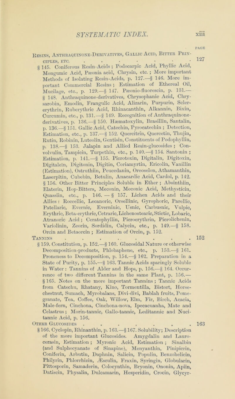 PAGE Kesins, Anthkaquinone-Derivatives, Gallig Acid, Bitter Prix- CIPLES, ETC. . . • • • ; . ■ § 145. Coniferous Resin-Ackls ; Poclocarpic Acid, Phyllic Acid, Moiigumic Acid, Pseonia acid, Chrysin, etc. ; More important Methods of Isolating Resin-Acids, p, 127.—§ 146. More im- portant Commercial Resins ; Estimation of Ethereal Oil, Mucilage, etc., p. 129.—§ 147. Pseonio-fluorescin, p. 131.— § 148. Anthraquinone-derivatives, Chrysophanic Acid, Chry- sarobin, Emodin, Erangulic Acid, Alizarin, Purpurin, Scler- erythrin, Ruberythric Acid, Rhinacanthin, Alkannin, Bi.xin, Curcumin, etc., p. 131.—§ 149. Recognition of Anthraquinone- derivatives, p. 136.—§ 150. Haematoxylin, Brasillin, Santalin, p. 136.—§ 151. Gallic Acid, Catechin, Pyrocatechin ; Detection, Estimation, etc., p. 137.—§ 152. Quercitrin, Quercetin, Thujin, Rutin, Robinin, Luteolin, Gentisin, Constituents of Podophyllin, p. 138.—§ 153. Jalapin and Allied Re.sin-glucosides ; Con- volvulin, Tamjiicin, Turpethin, etc., p. 140.—§ 154. Santonin ; Estimation, p. 141.—§ 155. Picrotoxin, Digitalin, Digitoxin, Digitalein, Digitonin, Digitin, Coriamyrtin, Ericolin, Vanillin (Estimation), Ostruthiin, Peucedanin, Oreoselon, Athamanthin, Laserpitin, Cubebin, Betulin, Anacardic Acid, Cardol, p. 142. § 156. Other Bitter Principles Soluble in Ether ; Absinthiin, Elaterin, Hop-Bitters, Meconin, Meconic Acid, Methysticin, Quassiin, etc., p. 146. — § 157. Lichen Acids and their Allies : Roccellic, Lecanoric, Orsellinic, Gyrojihoric, Parellic, Patellaric, Evernic, Everninic, Llsnic, Carbusnic, Akdpic, Erythric, Beta-erythric, Cetraric, Lichenostearic, Stictic, Lobaric, Atranoric Acid; Ceratophyllin, Picroerythrin, Picrolichenin, Variolinin, Zeorin, Sordidin, Calycin, etc., p. 149.—§ 158. Orcin and Betaorcin ; Estimation of Orcin, p. 152. Tannins ........ 152 § 159. Constitution, p. 152.—§ 160. Glucosidal Nature orothervvise Decomposition-products, Phlobaphene, etc., p. 153.—§ 161. Proneness to Decomposition, p. 154.—§ 162. Preparation in a State of Purity, p. 155.—§ 163. Tannic Acids sparingly Soluble in Water : Tannins of Alder and Hops, p. 156.—§ 164. Occur- rence of two different Tannins in the same Plant, p. 156.— §165. Notes on the more important Tannins; Tannic Acids from Catechu, Rhatany, Kino, Tormentilla, Bistort, Horse- chestnut, Sumach, Myrobalans, Divi-divi, Bablah fruits, Pome- granate, Tea, Coffee, Oak, Willow, Elm, Eir, Birch, Acacia, Male-fern, Cinchona, Cinchona-nova, Ipecacuanha, Mate and Celastrus ; Morin-tannic, Gallo-tannic, Leditannic and Nuci- tannic Acid, p. 156. Other Glucosides . . . . . . .163 § 166. Cyclopin, Rhinanthin, p. 163.—§ 167. Solubility; De.scription of the more important Glucosides. Amygdalin and Lauro- cerasin, Estimation ; Myronic Acid, Estimation ; Sinalbin (and Sulidiocyanate of Sinapine), Menyanthin, Pinipicrin, Coniferin, Arbutin, Daphnin, Salicin, Populin, Benzohelicin, Philyrin, Phlorrhizin, .^Esculin, Eraxin, Syringin, Globularin, Pittosporin, Samaderin, Colocynthin, Bryonin, Ononin, Apiin, Datiscin, Physalin, Dulcamarin, Hes^jeridin, Crocin, GlycjT-