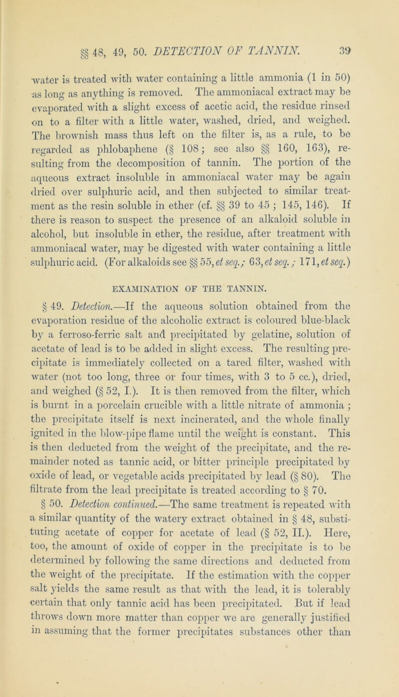 §§ 48, 49, 50. DETECTION OF TANNIN. water is treated witli water containing a little ammonia (1 in 50) as long as anything is removed. The ammoniacal extract may be evaporated with a slight excess of acetic acid, tlie residiie rinsed on to a filter with a little Avater, Avashed, dried, and AA^eighed. The In-oAA’nish mass thus left on the filter is, as a riile, to be regarded as jAhlobaphene (§ 108; see also §§ 160, 163), re- sulting froni the decomposition of tannin. The portion of the aqueous extract insohible in ammoniacal Avater may be again dried OA^er sulphiiric acid, and then subjected to similar treat- ment as the resin soluble in ether (cf. §§ 39 to 45 ; 145, 146). If there is reason to suspect the presence of an alkaloid soluble in alcohol, but insohible in ether, the residue, after treatment Avith ammoniacal water, may be digested Avith Avater containing a little sulphuricacid. (Foralkaloidssee§§55,6^5^2'./ 63,etse(j.; 171,etseq.) EXAMINATION OF THE TANNIN. § 49. Detection.—If the aqueous solution obtained from the cA'aporation residue of the alcoholic extract is coloured blue-black by a ferroso-ferric salt and precipitated by gelatine, solution of acetate of lead is to be added in slight excess. The resulting pre- cipitate is immediately collected on a tared filter, AA^ashed Avith Avater (not too long, three or four times, Avith 3 to 5 cc.), dried, and Aveighed (§ 52, I,). It is then removed from the filter, AAdiich is burnt in a iiorcelain crucible Avith a little nitrate of ammonia ; the precipitate itself is next incinerated, and the Aidiole finally ignited in the l)loAvq)ipe flame until the AA^eight is constant. This is then deducted from the Aveight of the precipitate, and the re- mainder noted as tannic acid, or bitter iirinciple precipitated by Oxide of lead, or vegetable acids precipitated liy lead (§ 80). The filtrate from the lead precipitate is treated according to § 70. § 50. Detection continued.—The same treatment is repeated Avith a similar quantity of the Avatery extract obtained in § 48, substi- tuting acetate of copper for acetate of lead (§ 52, II.). Here, too, the amount of oxide of copper in the precipitate is to be determined by folloAving the same directions and deducted from the Avcight of the precipitate. If the estimation Avith the copper salt yields the same result as that AAÜth the lead, it is tolerably ecrtain that only tannic acid has beeil precipitated. But if lead throAvs (loAvm more matter than copper Ave arc generally justified in assiiming that the former precipitates siibstances other than