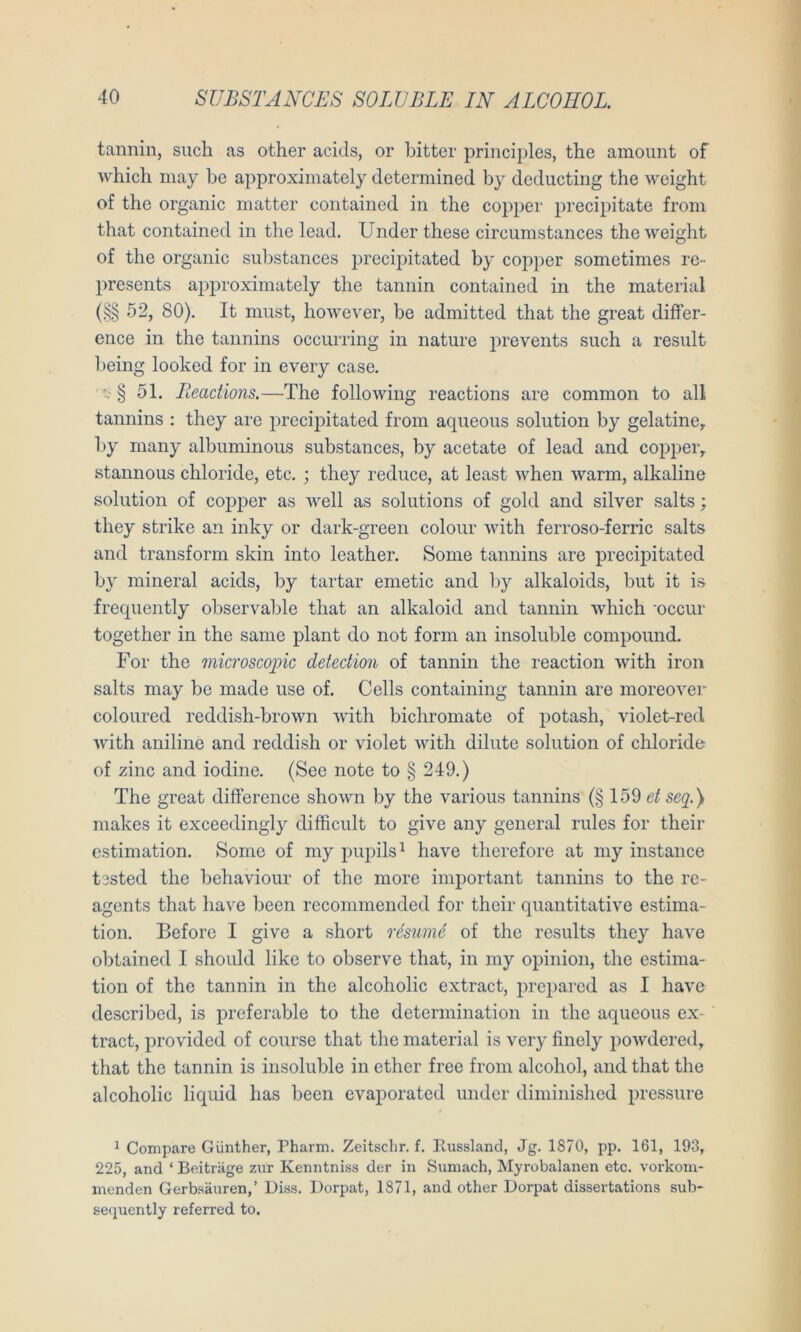 tannin, such as other acids, or bitter principles, the amount of which niay be approximately determined by deducting the weight of the organic matter contained in the co})per precipitate from that contained in the lead. Under these circumstances the weight of the organic substances precipitated by copper sometimes re- presents approximately the tannin contained in the material (§§ 52, 80). It must, however, be admitted that the great difFer- ence in the tannins occurring in nature i^irevents such a result being looked for in every case. ' t.' § 51. Reactions.—The following reactions are common to all tannins : they are precipitated from aqueous solution by gelatine, by many albuminous substances, by acetate of lead and copper, stannous chloride, etc. ; they reduce, at least when warm, alkaline solution of copper as well as Solutions of gold and silver salts; they strike an inky or dark-green colour Avith ferroso-ferric salts and transform skin into leather. Some tannins are precipitated by mineral acids, by tartar emetic and by alkaloids, but it is frecpiently observable that an alkaloid and tannin which 'occur together in the same plant do not form an insoluble compound. For the 7nicroscopic detection of tannin the reaction with iron salts may be made use of. Cells containing tannin are moreoA'er coloured reddish-brown with bichromate of potash, violet-red Avith aniline and reddish or violet AAuth dilute solution of chloride- of zinc and iodine. (See note to § 249.) The great difFerence shoAvn by the various tannins (§ 159 et seq.) makes it exceedingly difficult to give any general rules for their estimation. Some of my pupils^ haA'’e therefore at my instance tested the behaviour of the more important tannins to the re- agents that liaA^e been recommended for their quantitatiA^e estima- tion. Before I give a short resmiü of the results they haA'e obtained I should like to observe that, in my opinion, the estima- tion of the tannin in the alcoholic extract, prepared as I have described, is preferable to the determination in the aqueous ex- tract, provided of course that the material is veiy finely poAvdered, that the tannin is insoluble in ether free from alcohol, and that the alcoholic liquid has been evaporated under diminished pressure ^ Compare Günther, Pharm. Zeitschr. f. Itussland, Jg. 1870, pp. 161, 193, 225, and ‘ Beiträge zur Kenntniss der in Sumach, Myrobalanen etc. vorkom- menden Gerbsäuren,’ Biss. Dorpat, 1871, and other Dorpat dissertations sub- sec^uently referred to.