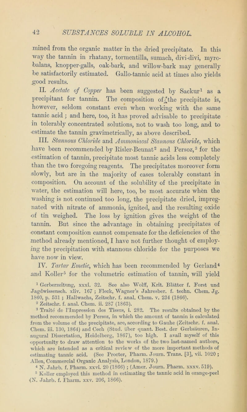 mined from the organic matter in tlie dried precipitate. In this ■\vay the tannin in rhatany, tormentilla, sumach, divi-divi, myio- balans, knopiDer-galls, oak-bark, and willow-bark niay generally be satisfactorily estimated. Gallo-tannic acid at times also yields ^ood resiilts. II. Acetate of Copper has been siiggested by Sackur^ as a precipitant for tannin. The composition ofj][the jDrecipitate is, however, seklom constant even when working with the same tannic acid ; and here, too, it has proved advisable to precipitate in tolerably concentrated Solutions, not to wash too long, and to ■estimate the tannin gravimetrically, as above described. III. Stannous Chloride and Ammoniacal Stannous Chloride, which have been recommended by Kisler-Bennat^ and Persoz,^ for the 'Cstimation of tannin, preci^Ditate inost tannic acids less comiDletely than the two foregoing reagents. The precipitates moreover form slowly, but are in the majority of cases tolerably constant in composition. On account of the solubility of the precipitate in Avater, the estimation Avill here, too, be most accurate Avhen the Avashing is not continued too long, the precipitate dried, impreg- nated Avith nitrate of ammonia, ignited, and the resulting oxide of tin AA^eighed. The loss by ignition giA^es the AA^eight of the tannin. But since the advantage in obtaining jArecij^itates of constant composition cannot compensate for the deficiencies of the method already mentioned, I have not further thought of employ- ing the precipitation Avith stannous chloride for the purposes we have noAV in vieAv. IV. Tartar Emetic, Avhich has been recommended by Gerland^ and Koller*^ for the Volumetrie estimation of tannin, Avill yield ^ Gerberzeitnng, xxxi. 32. See also Wolff, Krit. Blätter f. Borst und Jagdwissensch. xliv. 167 ; Fleck, Wagner’s Jahresber. f. techn. Chem. Jg. 1860, p. 531 ; Halhvachs, Zeitschr. f. anal. Chem. v. 234 (1866). - Zeitschr. f. anal. Chem. ii. 287 (1863). Traitd de l’Impression des Tissus, i. 282. The results obtained by the method recommended by Persoz, in which the amount of tannin is calculated from the volume of the precipitate, are, according to Gauhe (Zeitschr. f. anal. Chem. iii. 130, 1864) and Cech (Stud. über quant. Best, der Gerbsäuren, In- augural Dissertation, Heidelberg, 1867), too high. I avail myself of this opportunity to draw attention to the works of the two last-named authors, which are intended as a critical review of the more important methods of estimating tannic acid. (See Procter, Pharm. Journ. Trans. [3], vii. 1020 ; Allen, Commercial Organic Analysis, London, 1879.) N. Jahrb. f. Pharm, xxvi. 20 (1866) ; (Amer. Journ. Pharm, xxxv. 519). Koller employed this method in estimating the tannic acid in orange-peel 4X. Jahrb. f. Pharm, xxv. 206, 1866).