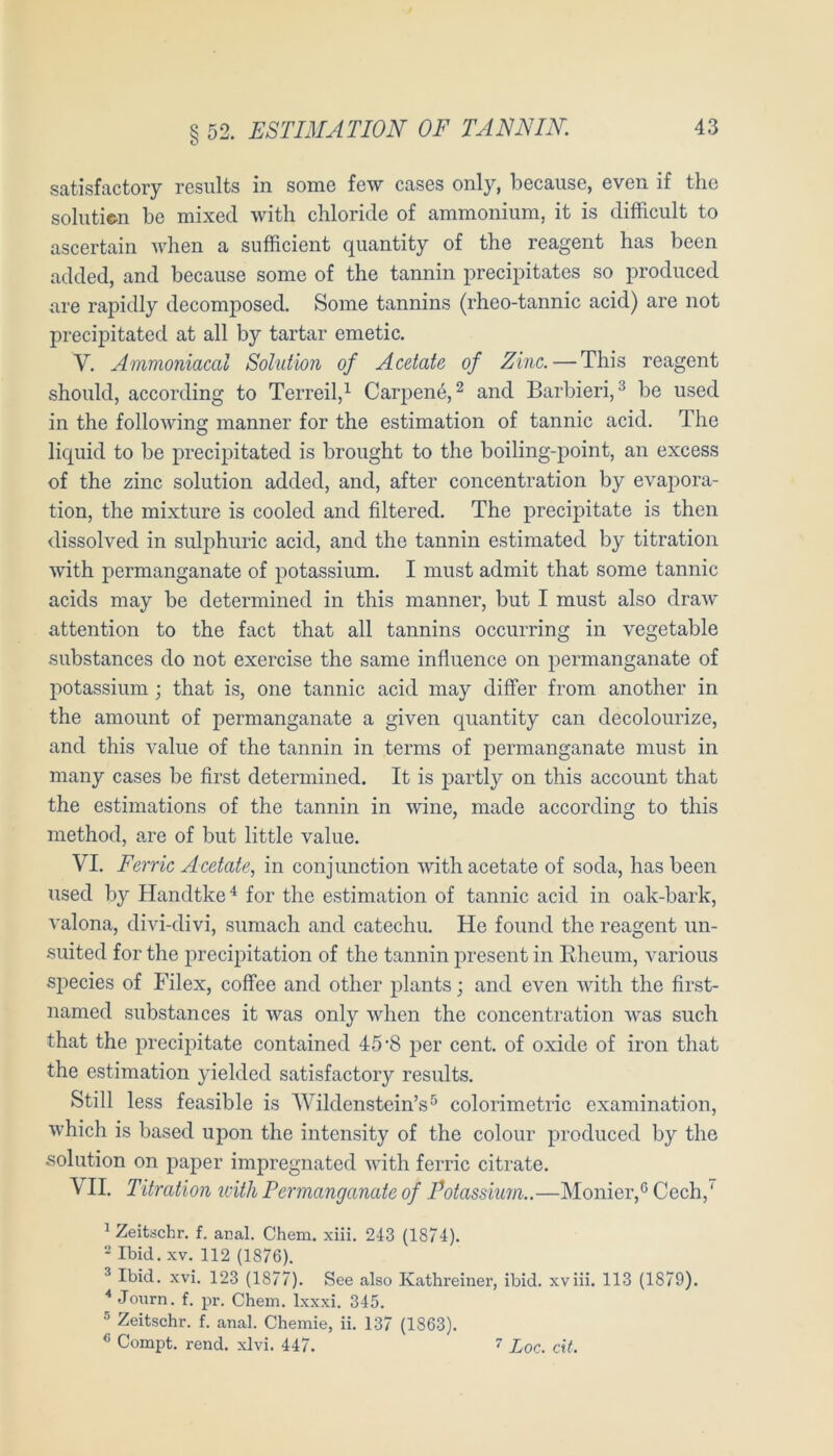 satisfactory results in some few cases only, becaiise, even if the soliiticn be mixed with chloride of ammoniiim, it is difficult to ascertain when a sufficient quantity of the reagent has been added, and because some of the tannin precipitates so produced are rapidly decomposed. Some tannins (rheo-tannic acid) are not precipitated at all by tartar emetic. V. Ammoniacal Solution of Acetate of Zinc.—This reagent should, according to Terreil,^ Carpen6, ^ and Barbieri,^ be used in the folloAving manner for the estimation of tannic acid. The liquid to be precipitated is broiight to the boiling-point, an excess of the zinc solution added, and, after concentration by evapora- tion, the mixture is cooled and filtered. The precipitate is then dissolved in sulphiiric acid, and the tannin estimated by titration with permanganate of potassium. I must admit that some tannic acids may be determined in this manner, but I must also draw attention to the fact that all tannins occurring in vegetable substances do not exercise the same influence on permanganate of potassium; that is, one tannic acid may difFer from another in the amount of permanganate a given quantity can decolourize, and this value of the tannin in terms of permanganate must in many cases be first determined. It is partly on this account that the estimations of the tannin in wine, made according to this method, are of but little value. VI. Ferne Acetate, in conjunction with acetate of soda, has been used by Handtke for the estimation of tannic acid in oak-bark, valona, divi-divi, sumach and catechu. He found the reagent un- suited for the precipitation of the tannin present in Eheum, various species of Filex, coffee and other plants; and even with the first- named substances it was only when the concentration was such that the precipitate contained 45’S per cent. of oxide of iron that the estimation yielded satisfactory results. Still less feasible is AVildenstein’s^ colorimetric examination, which is based upon the intensity of the colour produced by the solution on paper impregnated Avith ferric citrate. VII. Titration icitli Permanganate of Potassium..—Monier,^ Cech,' ^ Zeitschr. f. anal. Chem. xiii. 243 (1874). * Ibid. XV. 112 (1876). ^ Ibid. xvi. 123 (1877). See also Kathreiner, ibid. xviii. 113 (1879). * Jonrn. f. pr. Chem. Ixxxi. 345. ® Zeitschr. f. anal. Chemie, ii. 137 (1863). Compt. rend. xlvi. 447. ’’ Loc. cif.