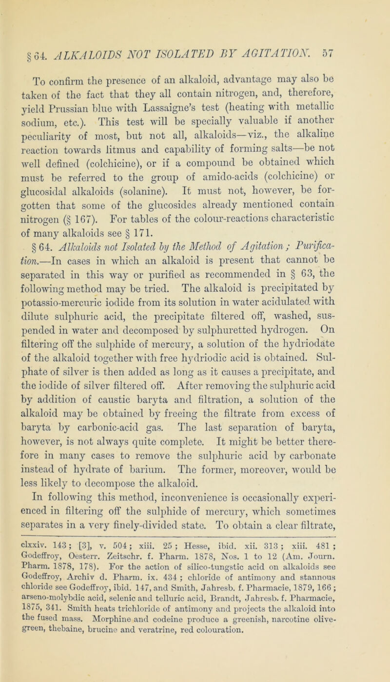 To confirm the presence of an alkaloici, advantage may also be taken of the fact that they all contain nitrogen, and, therefore, yield Prussian blne with Lassaigne’s test (heating with metallic sodium, etc.). This test will be specially valuable if another peciiliarity of most, but not all, alkaloids—viz., the alkalinc reaction towards litmus and capability of forining salts—be not w'ell defined (colchicine), or if a compound be obtained which must be referred to the group of amido-acids (colchicine) or glucosidal alkaloids (solanine). It must not, ho'svever, be for- gotten that some of the glucosides already mentioned contain nitrogen (§ 167). For tables of the colonr-reactions characteristic of many alkaloids see § 171. §64. Alkaloids not Isolated hy tJie MetJiod of Agitation; Purifica- tion.—In cases in which an alkaloid is present that cannot be separated in this way or purified as recommended in § 63, the following method may be tried. The alkaloid is precipitated by potassio-mercuric iodide from its solution in water acidulated with dilnte sulphuric acid, the precipitate filtered off, washed, sus- pended in water and decomposed by sulphuretted hydrogen. On filtering off the siilphide of mercury, a solution of the hydriodäte of the alkaloid together wdth free h3'driodic acid is obtained. Sul- phate of silver is then added as long as it causes a precipitate, and the iodide of silver filtered off. After removing the sulphuric acid by addition of caustic baryta and filtration, a solution of the alkaloid may be obtained by freeing the filtrate from excess of baryta by carbonic-acid gas. The last Separation of baiyta, however, is not ahvays quite complete. It might be better there- fore in many cases to remove the sulphuric acid by carbonate instead of hy<lrate of barium. The former, moreover, would be less likely to decompose the alkaloid. In following this method, inconveniencc is occasionally experi- enced in filtering off the sulphide of mercury, which sometimes separates in a very finely-divided state. To obtain a clear filtrate, clxxiv. 143; [3], v. 504 ; xiii. 25 ; Hesse, ibid. xii. 313 ; xiii. 481 ; Godeffroy, Oesterr. Zeitschr. f. Pharm. 1878, Nos. 1 to 12 (Am. Jom-n. Pharm. 1878, 178). For the action of silico-tungstic acid on alkaloids see Godeffroy, Archiv d. Pharm, ix. 434 ; chloride of antimony and stannous Chloride see Godeffro}’, ibid. 147, and Smith, Jahresb. f. Pharmacie, 1879, 166 ; arseno-molybdic acid, selenic and telluric acid, Brandt, Jahresb. f. Pharmacie, 18/5, 341. Smith heats trichloride of antimony and projects the alkaloid into the fused mass. Morphine and codeine produce a greenish, narcotine olive- green, thebaine, brucine and veratrine, red colouration.