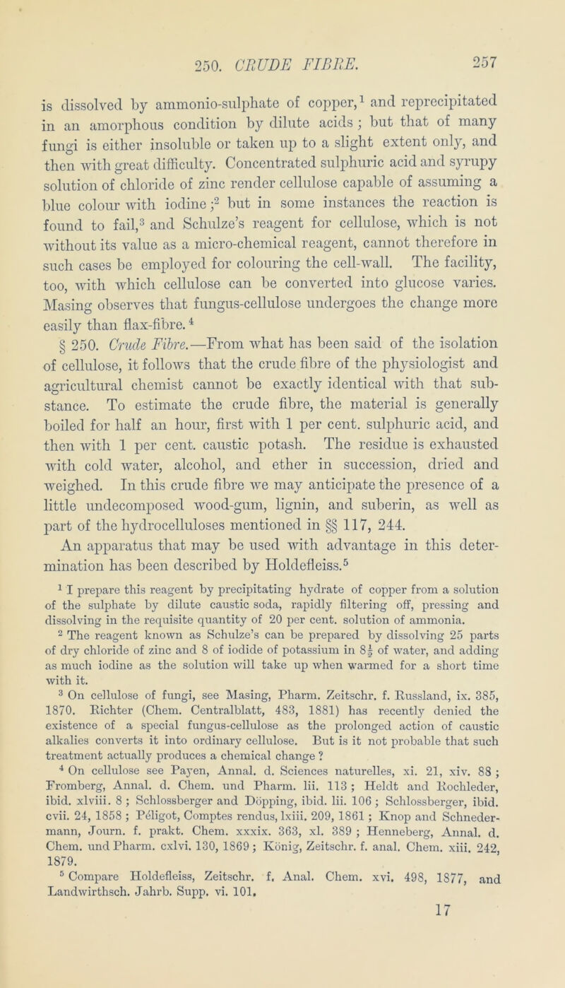 is dissolved by ammonio-sulphate of copper, ^ and reprecipitated in an aniorplious condition by dilute acids ; but that of many fungi is either insoluble or taken uj) to a slight extent only, and then with great difficulty. Concentrated siilphuric acid and syrupy Solution of Chloride of zinc render cellulose capable of assuming a blue colour with iodine f but in some instances the reaction is found to fail,3 and Schulze’s reagent for cellulose, which is not without its value as a micro-chemical reagent, cannot therefore in such cases be employed for colouring the cell-wall. The facility, too, with which cellulose can be converted into glucose varies. Masing observes that fungus-cellulose undergoes the change more easily than flax-fibre. ^ § 250. Grude Fibre.—From what has been said of the Isolation of cellulose, it follows that the crude fibre of the physiologist and agricultural chemist cannot be exactly identical with that sub- stance. To estimate the crude fibre, the material is generally boiled for half an hour, first with 1 per cent. sulphurie acid, and then with 1 per cent. caustic potash. The residue is exhausted with cold water, alcohol, and ether in succession, dried and weighed. In this crude fibre we may anticipate the presence of a little undecomposed wood-gum, lignin, and suberin, as well as part of the hydrocelluloses mentioned in §§ 117, 244. An apparatus that may be used with advantage in this deter- mination has been described by Holdefleiss.^ ^ I prepare this reagent by precipitating hydrate of copper from a solution of the sulphate by dilute caustic soda, rapidly filtering off, pressing and dissolving in the requisite quantity of 20 per cent. solution of ammonia. 2 The reagent known as Schidze’s can be prepared by dissolving 25 parts of dry Chloride of zinc and 8 of iodide of potassium in 85 of water, and adding as much iodine as the solution will take up when warmed for a short time with it. 3 On cellulose of fungi, see Masing, Pharm. Zeitschr. f. Russland, ix. 385, 1870. Richter (Chem. Centralblatt, 483, 1881) has recently denied the existence of a special fungus-cellulose as the prolonged action of caustic alkalies converts it into ordinary cellulose. But is it not probable that such treatment actually produces a Chemical change ? On cellulose see Payen, Annal. d. Sciences naturelles, xi. 21, xiv. 88 ; Fromberg, Annal. d. Chem. und Pharm, lii. 113 ; Heidt and Rochleder, ibid. xlviii. 8; Schlossbergerand Döpping, ibid. lii. 106; Schlossberger, ibid. cvii. 24, 1858 ; Pöligot, Comptes rendus, Ixiii. 209, 1861 ; Knop and Schneder- mann, Journ. f. prakt. Chem. xxxix. 363, xl. 389 ; Henneberg, Annal. d. Chem. und Pharm, cxlvi. 130, 1869; König, Zeitschr. f. anal. Chem. xiii. 242, 1879. ® Compare Holdefleiss, Zeitschr. f. Anal. Chem. xvi. 498, 1877, and Landwirthsch. Jahrb. Supp. vi. 101, 17