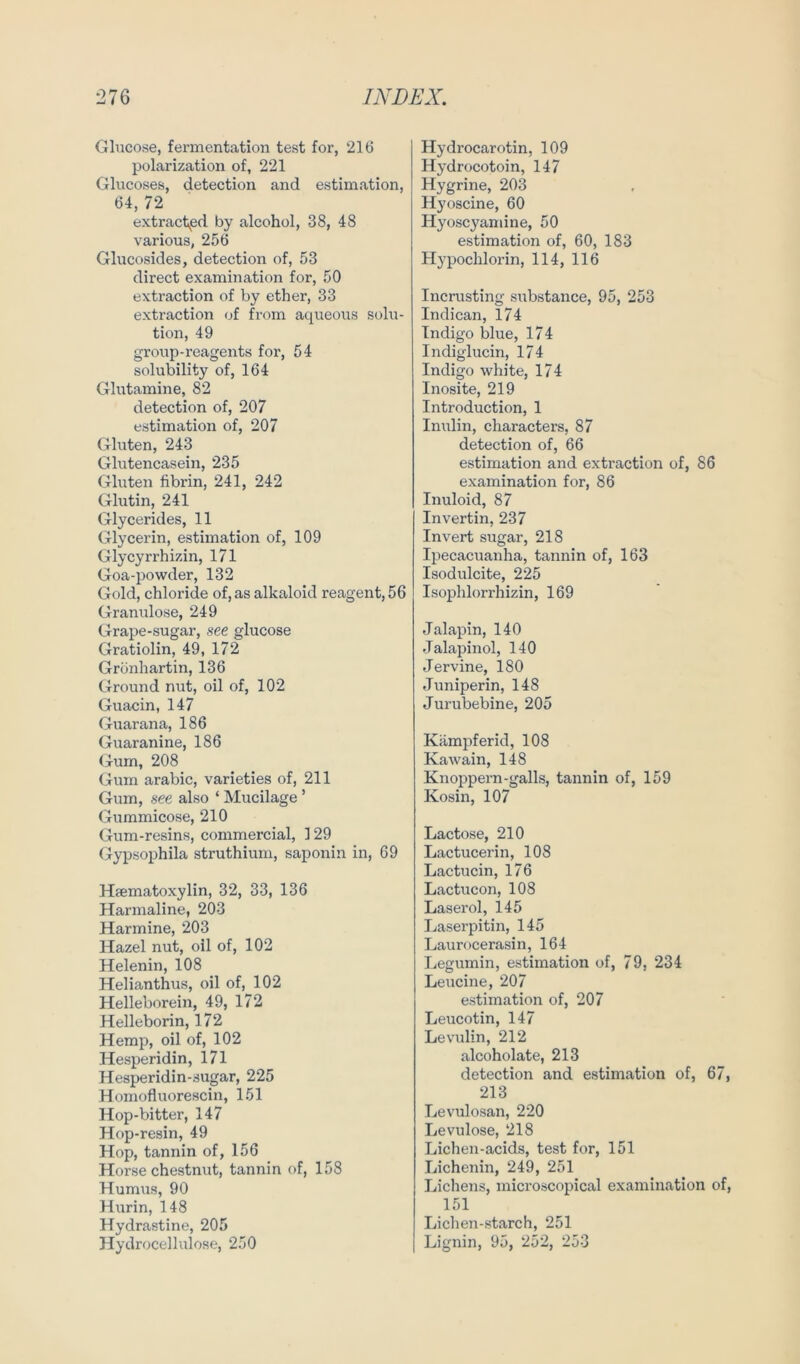 Glucose, fermentation test for, 216 polarization of, 221 Glucoses, detection and estimation, 64, 72 extract^pd by alcohol, 38, 48 various, 256 Glucosides, detection of, 53 direct examination for, 50 extraction of by ether, 33 extraction of from aqueous Solu- tion, 49 group-reagents for, 54 solubility of, 164 Glutamine, 82 detection of, 207 estimation of, 207 Gluten, 243 Glutencasein, 235 Gluten fibrin, 241, 242 Glutin, 241 Glycerides, 11 Glycerin, estimation of, 109 Glycyrrhizin, 171 Goa-powder, 132 Gold, Chloride of, as alkaloid reagent, 56 Granulöse, 249 Grape-sugar, see glucose Gratiolin, 49, 172 Grönhartin, 136 Ground nut, oil of, 102 Guacin, 147 Guarana, 186 Guaranine, 186 Gum, 208 Gum arabic, varieties of, 211 Gum, see also ‘ Mucilage ’ Gummicose, 210 Gum-resins, commercial, 129 Gypsophila struthium, saponin in, 69 Htematoxylin, 32, 33, 136 Harmaline, 203 Harmine, 203 Hazel nut, oil of, 102 Helenin, 108 Helianthus, oil of, 102 Helleborein, 49, 172 Helleborin, 172 Hemp, oil of, 102 Hesperidin, 171 Hesperidin-sugar, 225 Homofluorescin, 151 Hop-bitter, 147 Hop-resin, 49 Hop, tannin of, 156 Horse chestnut, tannin of, 158 Humus, 90 Hurin, 148 Hydrastine, 205 Hydrocellulose, 250 Hydrocarotin, 109 Hydrocotoin, 147 Hygrine, 203 Hyoscine, 60 Hyoscyaniine, 50 estimation of, 60, 183 Hypochlorin, 114, 116 Incrusting substance, 95, 253 Indican, 174 Indigo blue, 174 Indiglucin, 174 Indigo white, 174 Inosite, 219 Introduction, 1 Inulin, characters, 87 detection of, 66 estimation and extraction of, 86 examination for, 86 Inuloid, 87 Invertin, 237 Invert sugar, 218 Ipecacuanha, tannin of, 163 Isodulcite, 225 Isophlorrhizin, 169 Jalapin, 140 Jalapinol, 140 Jervine, 180 Juniperin, 148 Jurubebine, 205 Kämpf erid, 108 Kawain, 148 Knoppern-galls, tannin of, 159 Kosin, 107 Lactose, 210 Lactucerin, 108 Lactucin, 176 Lactucon, 108 Laser ol, 145 Laserpitin, 145 Laurocerasin, 164 Legumin, estimation of, 79, 234 Leucine, 207 estimation of, 207 Leucotin, 147 Levulin, 212 alcoholate, 213 detection and estimation of, 67, 213 Levulosan, 220 Levulose, 218 Lichen-acids, test for, 151 Lichenin, 249, 251 Lichens, microscopical examination of, 151 Lichen-starch, 251 Lignin, 95, 252, 253