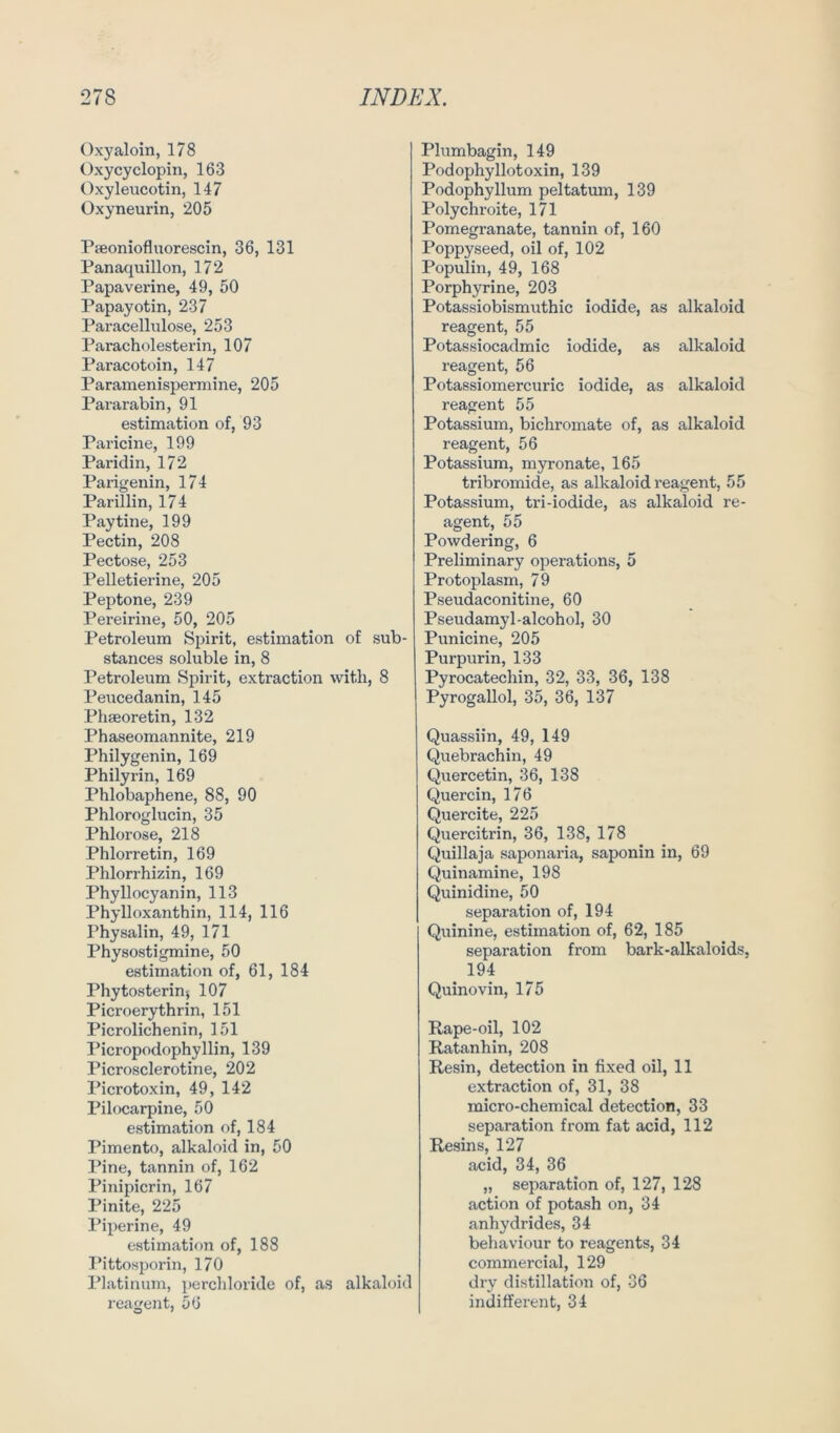 Oxyaloin, 178 Oxycyclopin, 163 Oxyleucotin, 147 Oxyneurin, 205 Paeoniofluorescin, 36, 131 Panaquillon, 172 Papaverine, 49, 50 Papayotin, 237 Paracellulose, 253 Paracholesterin, 107 Paracotoin, 147 Paramenispermine, 205 Pararabin, 91 estimation of, 93 Paricine, 199 Pai'idin, 172 Parigenin, 174 Parillin, 174 Paytine, 199 Pectin, 208 Pectose, 253 Pelletierine, 205 Peptone, 239 Pereirine, 50, 205 Petroleum Spirit, estimation of sub- stances soluble in, 8 Petroleum Spirit, extraction with, 8 Peucedanin, 145 Phseoretin, 132 Phaseomannite, 219 Philygenin, 169 Philyrin, 169 Phlobaphene, 88, 90 Phloroglucin, 35 Phlorose, 218 Phlorretin, 169 Phlorrhizin, 169 Phyllocyanin, 113 Phylloxanthin, 114, 116 Physalin, 49, 171 Physostigmine, 50 estimation of, 61, 184 Phytosterin-, 107 Picroerythrin, 151 Picrolichenin, 151 Picropodophyllin, 139 Picrosclerotine, 202 Picrotoxin, 49, 142 Pilocarpine, 50 estimation of, 184 Pimento, alkaloid in, 50 Pine, tannin of, 162 Pinipicrin, 167 Pinite, 225 Piperine, 49 estimation of, 188 Pittosporin, 170 Platinum, perchloride of, as alkaloid reagent, 56 Plumbagin, 149 Podophyllotoxin, 139 Podophyllum peltatum, 139 Polychroite, 171 Pomegranate, tannin of, 160 Poppyseed, oil of, 102 Populin, 49, 168 Porphyrine, 203 Potassiobismuthic iodide, as alkaloid reagent, 55 Potassiocadmic iodide, as alkaloid reagent, 56 Potassiomercuric iodide, as alkaloid reagent 55 Potassium, bichromate of, as alkaloid reagent, 56 Potassium, myronate, 165 tribromide, as alkaloid reagent, 55 Potassium, tri-iodide, as alkaloid re- agent, 55 Powdering, 6 Preliminary operations, 5 Protoplasm, 79 Pseudaconitine, 60 Pseudamyl-alcohol, 30 Punicine, 205 Purpurin, 133 Pyrocatechin, 32, 33, 36, 138 Pyrogallol, 35, 36, 137 Quassiin, 49, 149 Quebrachin, 49 Quercetin, 36, 138 Quercin, 176 Quercite, 225 Quercitrin, 36, 138, 178 Quillaja saponaria, saponin in, 69 Quinamine, 198 Quinidine, 50 Separation of, 194 Quinine, estimation of, 62, 185 Separation from bark-alkaloids, 194 Quinovin, 175 Rape-oil, 102 Ratanhin, 208 Resin, detection in fixed oil, 11 extraction of, 31, 38 micro-chemical detection, 33 Separation from fat acid, 112 Resins, 127 acid, 34, 36 „ Separation of, 127, 128 action of potash on, 34 anhydrides, 34 behaviour to reagents, 34 commercial, 129 dry distillation of, 36 indifferent, 34