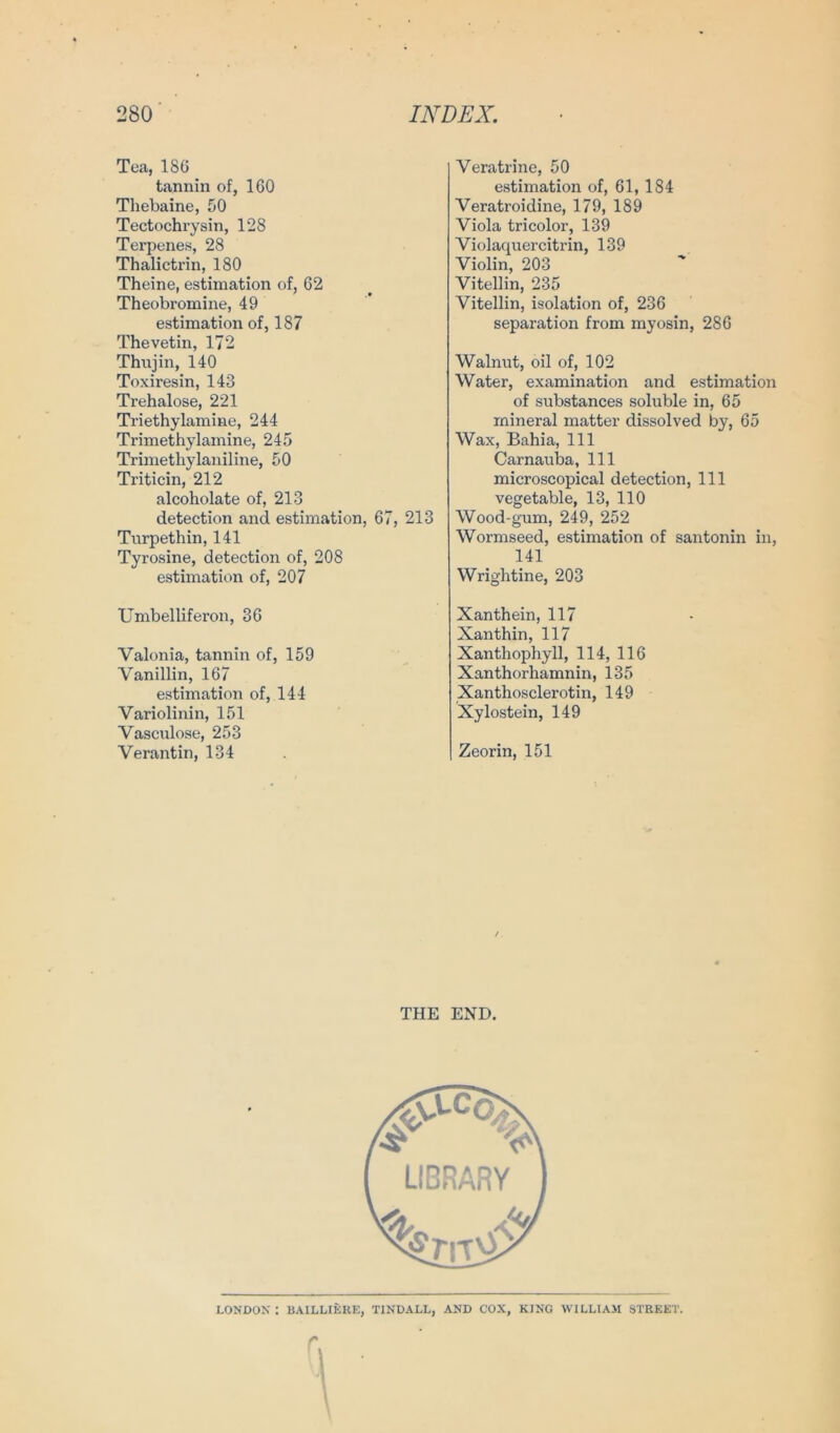 Tea, 186 tannin of, 160 Thebaine, 50 Tectochrysin, 128 Terpenes, 28 Thalictrin, 180 Theine, estimation of, 62 Theobromine, 49 estimation of, 187 Thevetin, 172 Thujin, 140 Toxiresin, 143 Trehalose, 221 Triethylamine, 244 Trimethylamine, 245 Trimethylaniline, 50 Triticin, 212 alcoholate of, 213 detection and estimation, 67, 213 Turpethin, 141 Tyrosine, detection of, 208 estimation of, 207 Umbelliferon, 36 Valonia, tannin of, 159 Vanillin, 167 estimation of, 144 Variolinin, 151 Vasculose, 253 Verantin, 134 Veratrine, 50 estimation of, 61, 184 Veratroidine, 179, 189 Viola tricolor, 139 Violaquercitrin, 139 Violin, 203 Vitellin, 235 Vitellin, Isolation of, 236 Separation from myosin, 286 Walnut, oil of, 102 Water, examination and estimation of substances soluble in, 65 mineral matter dissolved by, 65 Wax, Bahia, 111 Carnauba, 111 microscopical detection, 111 vegetable, 13, 110 Wood-gum, 249, 252 Wormseed, estimation of santonin in, 141 Wrightine, 203 Xanthein, 117 Xanthin, 117 Xanthophyll, 114, 116 Xanthorhamnin, 135 Xanthosclerotin, 149 Xylostein, 149 Zeorin, 151 THE END. LONDOX : BAILLIERE, TINDALL, AND COX, KING WILLIAM STREET. r.