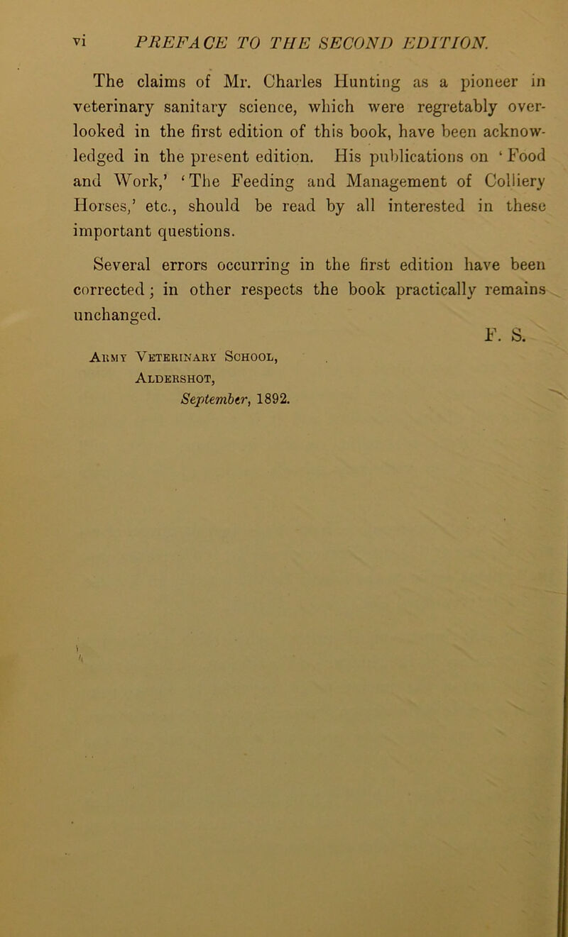 The claims of Mr. Charles Hunting as a pioneer in veterinary sanitary science, which were regretably over- looked in the first edition of this book, have been acknow- ledged in the present edition. His publications on ‘ Food and Work,’ ‘The Feeding and Management of Colliery Horses/ etc., should be read by all interested in these important questions. Several errors occurring in the first edition have been corrected; in other respects the book practically remains unchanged. F. S. Ait my Veterinary School, Aldershot, September, 1892. 1 It