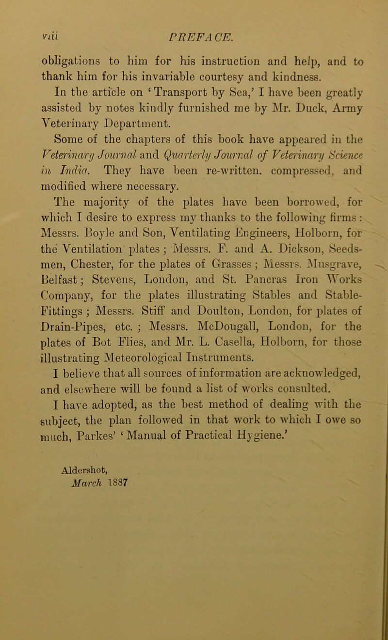 obligations to him for his instruction and help, and to thank him for his invariable courtesy and kindness. In the article on ‘ Transport by Sea,’ I have been greatly assisted by notes kindly furnished me by Mr. Duck, Army Veterinary Department. Some of the chapters of this book have appeared in the Veterinary Journal and Quarterly Journal of Veterinary Science in India. They have been re-written, compressed, and modified where necessary. The majority of the plates have been borrowed, for which I desire to express my thanks to the following firms: Messrs. Boyle and Son, Ventilating Engineers, Holborn, for the Ventilation plates; Messrs. F. and A. Dickson, Seeds- men, Chester, for the plates of Grasses; Messrs. Musgrave, Belfast; Stevens, London, and St. Pancras Iron Works Company, for the plates illustrating Stables and Stable- Fittings ; Messrs. Stiff and Doulton, London, for plates of Drain-Pipes, etc. ; Messrs. McDougall, London, for the plates of Bot Flies, and Mr. L. Casella, Holborn, for those illustrating Meteorological Instruments. I believe that all sources of information are acknowledged, and elsewhere will be found a list of works consulted. I have adopted, as the best method of dealing with the subject, the plan followed in that work to which I owe so much, Parkes’ ‘ Manual of Practical Hygiene.’ Aldershot, March 1887