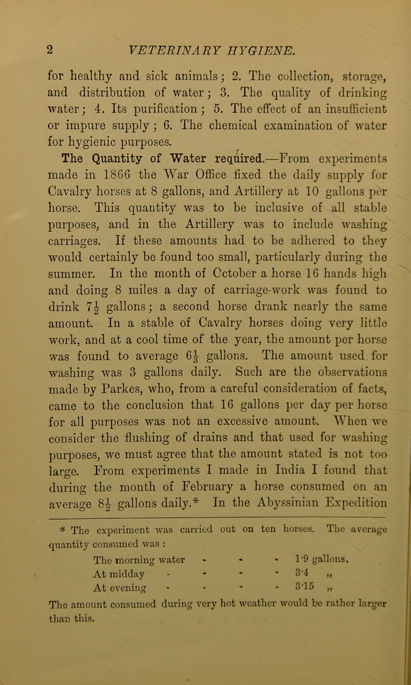 for healthy and sick animals; 2. The collection, storage, and distribution of water; 3. The quality of drinking water; 4. Its purification ; 5. The effect of an insufficient or impure supply ; 6. The chemical examination of water for hygienic purposes. The Quantity of Water required.—From experiments made in 1866 the War Office fixed the daily supply for Cavalry horses at 8 gallons, and Artillery at 10 gallons per horse. This quantity was to be inclusive of all stable purposes, and in the Artillery was to include washing carriages. If these amounts had to be adhered to they would certainly be found too small, particularly during the summer. In the month of October a horse 16 hands high and doing 8 miles a day of carriage-work was found to drink 7\ gallons; a second horse drank nearly the same amount. In a stable of Cavalry horses doing very little work, and at a cool time of the year, the amount per horse was found to average 6| gallons. The amount used for washing was 3 gallons daily. Such are the observations made by Parkes, who, from a careful consideration of facts, came to the conclusion that 16 gallons per day per horse for all purposes was not an excessive amount. When we consider the flushing of drains and that used for washing purposes, we must agree that the amount stated is not too large. From experiments I made in India I found that during the month of February a horse consumed on an average 8| gallons daily.* In the Abyssinian Expedition -* The experiment was carried out on ten horses. The average quantity consumed was : The morning water - - * T9 gallons. At midday - • * 3'4 ,, At evening • - ~ - 3T5 „ The amount consumed during very hot weather would be rather larger than this.