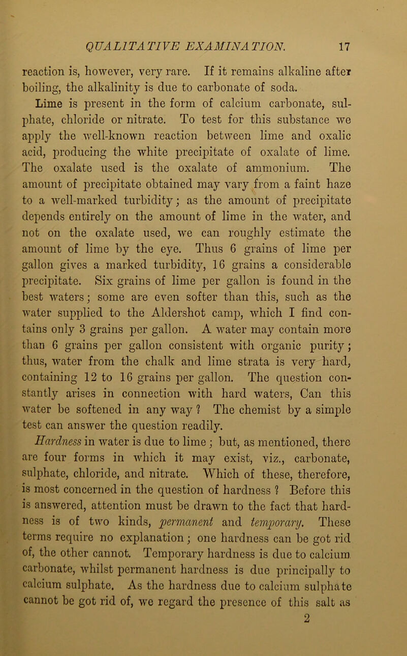 reaction is, however, very rare. If it remains alkaline after boiling, the alkalinity is clue to carbonate of soda. Lime is present in the form of calcium carbonate, sul- phate, chloride or nitrate. To test for this substance we apply the well-known reaction between lime and oxalic acid, producing the white precipitate of oxalate of lime. The oxalate used is the oxalate of ammonium. The amount of precipitate obtained may vary from a faint haze to a well-marked turbidity; as the amount of precipitate depends entirely on the amount of lime in the water, and not on the oxalate used, we can roughly estimate the amount of lime by the eye. Thus 6 grains of lime per gallon gives a marked turbidity, 16 grains a considerable precipitate. Six grains of lime per gallon is found in the best waters; some are even softer than this, such as the water supplied to the Aldershot camp, which I find con- tains only 3 grains per gallon. A water may contain more than 6 grains per gallon consistent with organic purity; thus, water from the chalk and lime strata is very hard, containing 12 to 16 grains per gallon. The question con- stantly arises in connection with hard waters, Can this water be softened in any way ? The chemist by a simple test can answer the question readily. Hardness in water is due to lime ; but, as mentioned, there are four forms in which it may exist, viz., carbonate, sulphate, chloride, and nitrate. Which of these, therefore, is most concerned in the question of hardness ? Before this is answered, attention must be drawn to the fact that hard- ness is of two kinds, permanent and temporary. These terms require no explanation; one hardness can be got rid of, the other cannot. Temporary hardness is due to calcium carbonate, whilst permanent hardness is due principally to calcium sulphate. As the hardness due to calcium sulphate cannot be got rid of, we regard the presence of this salt as 2