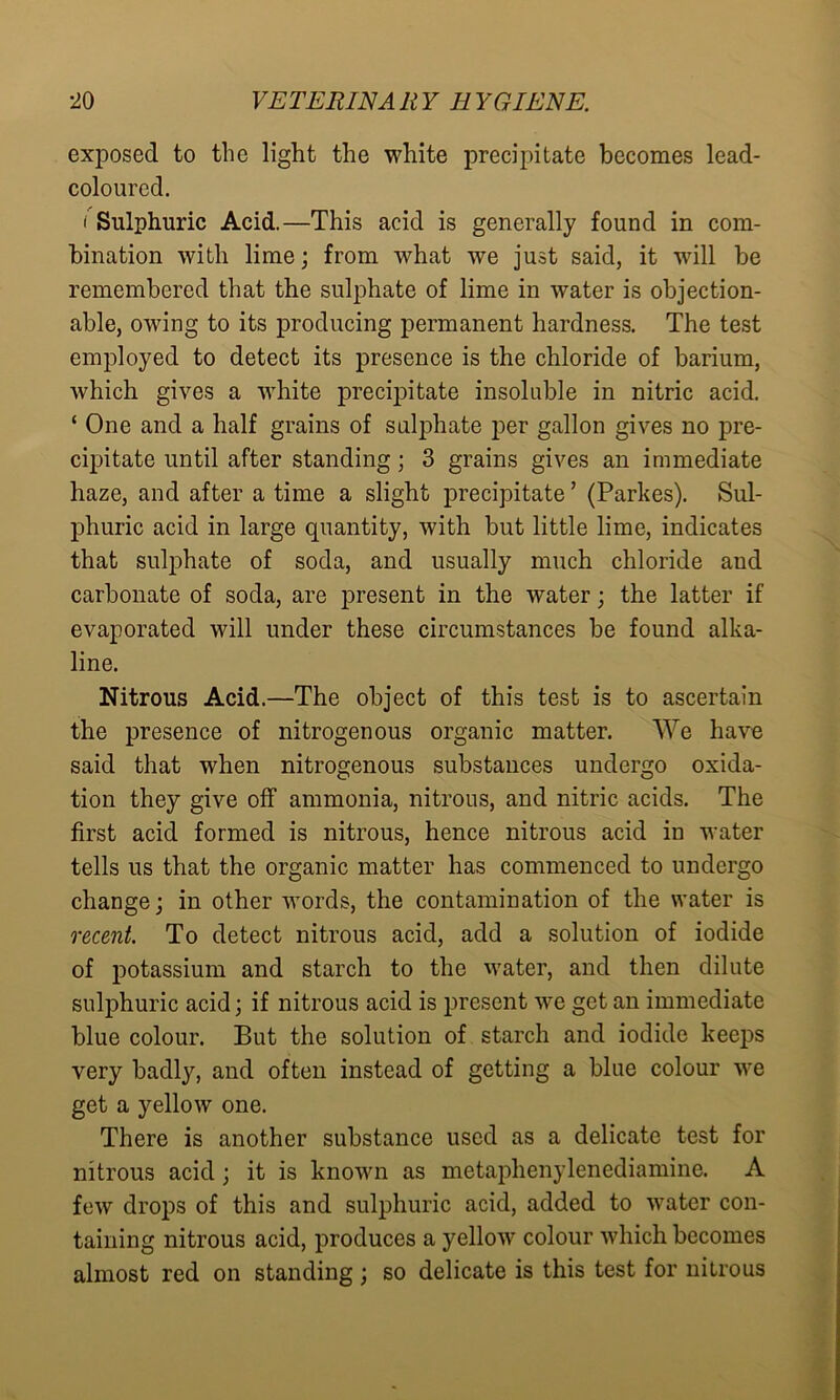 exposed to the light the white precipitate becomes lead- coloured. i Sulphuric Acid.—This acid is generally found in com- bination with lime; from what we just said, it will be remembered that the sulphate of lime in water is objection- able, owing to its producing permanent hardness. The test employed to detect its presence is the chloride of barium, which gives a white precipitate insoluble in nitric acid. ‘ One and a half grains of sulphate per gallon gives no pre- cipitate until after standing; 3 grains gives an immediate haze, and after a time a slight precipitate ’ (Parkes). Sul- phuric acid in large quantity, with but little lime, indicates that sulphate of soda, and usually much chloride aud carbonate of soda, are present in the water; the latter if evaporated will under these circumstances be found alka- line. Nitrous Acid.—The object of this test is to ascertain the presence of nitrogenous organic matter. We have said that when nitrogenous substances undergo oxida- tion they give off ammonia, nitrous, and nitric acids. The first acid formed is nitrous, hence nitrous acid in water tells us that the organic matter has commenced to undergo change; in other words, the contamination of the water is recent. To detect nitrous acid, add a solution of iodide of potassium and starch to the water, and then dilute sulphuric acid; if nitrous acid is present we get an immediate blue colour. But the solution of starch and iodide keeps very badly, and often instead of getting a blue colour we get a yellow one. There is another substance used as a delicate test for nitrous acid ; it is known as metaplienylenediamine. A few drops of this and sulphuric acid, added to water con- taining nitrous acid, produces a yellow colour which becomes almost red on standing; so delicate is this test for nitrous