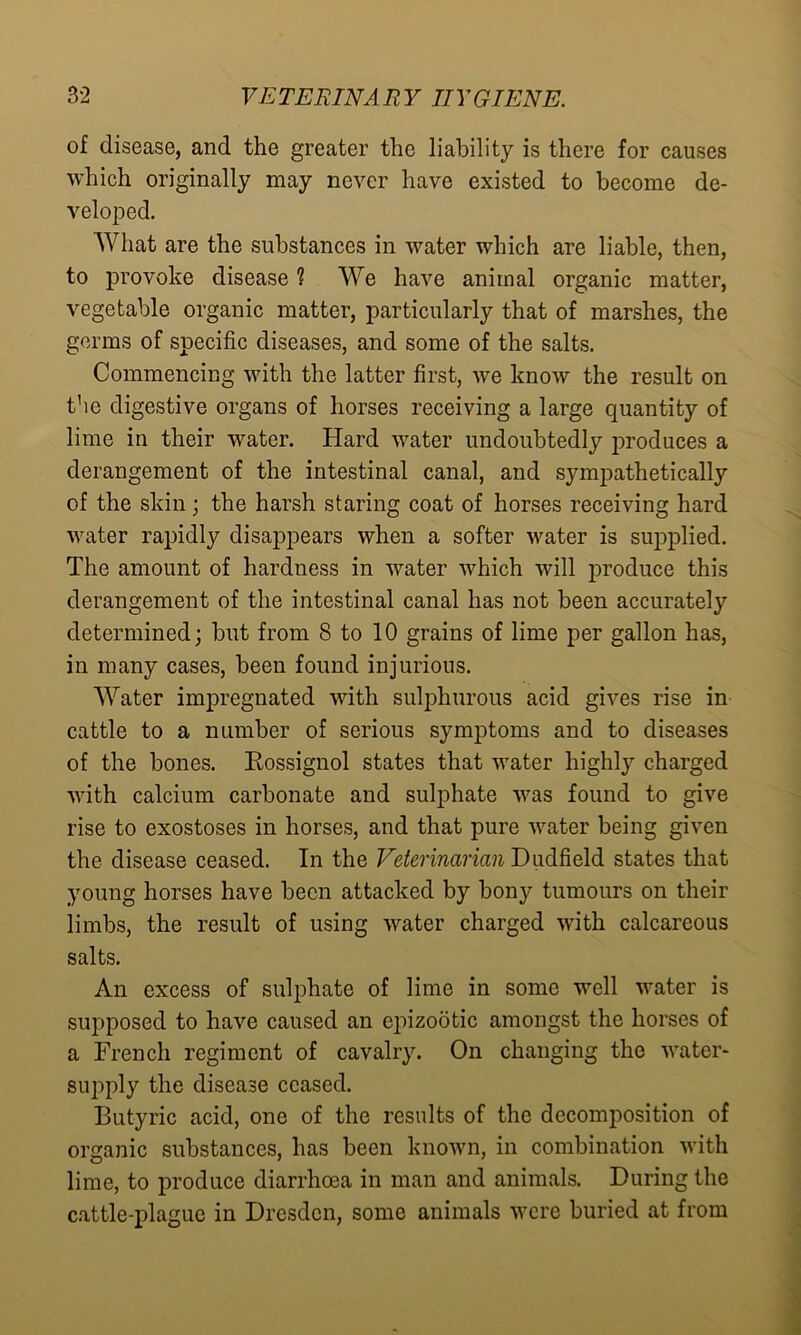 of disease, and the greater the liability is there for causes which originally may never have existed to become de- veloped. What are the substances in water which are liable, then, to provoke disease 1 We have animal organic matter, vegetable organic matter, particularly that of marshes, the germs of specific diseases, and some of the salts. Commencing with the latter first, we know the result on the digestive organs of horses receiving a large quantity of lime in their water. Hard water undoubtedly produces a derangement of the intestinal canal, and sympathetically of the skin; the harsh staring coat of horses receiving hard water rapidly disappears when a softer water is supplied. The amount of hardness in water which will produce this derangement of the intestinal canal has not been accurately determined; but from 8 to 10 grains of lime per gallon has, in many cases, been found injurious. Water impregnated with sulphurous acid gives rise in cattle to a number of serious symptoms and to diseases of the bones. Eossignol states that water highly charged with calcium carbonate and sulphate was found to give rise to exostoses in horses, and that pure water being given the disease ceased. In the Veterinarian Dudfield states that young horses have been attacked by bony tumours on their limbs, the result of using water charged with calcareous salts. An excess of sulphate of lime in some well water is supposed to have caused an epizootic amongst the horses of a French regiment of cavalry. On changing the water- supply the disease ceased. Butyric acid, one of the results of the decomposition of organic substances, has been known, in combination with lime, to produce diarrhoea in man and animals. During the cattle-plague in Dresden, some animals were buried at from