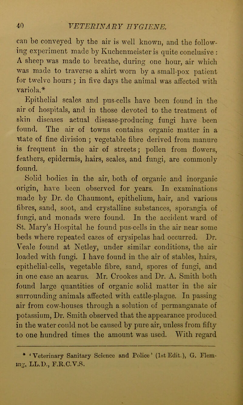 can be conveyed by the air is well known, and the follow- ing experiment made by Kuchenmeister is quite conclusive : A sheep was made to breathe, during one hour, air which was made to traverse a shirt worn by a small-pox patient for twelve hours; in five days the animal was affected with variola.* Epithelial scales and pus-cells have been found in the air of hospitals, and in those devoted to the treatment of skin diseases actual disease-producing fungi have been found. The air of towns contains organic matter in a state of fine division ; vegetable fibre derived from manure is frequent in the air of streets; pollen from flowers, feathers, epidermis, hairs, scales, and fungi, are commonly found. Solid bodies in the air, both of organic and inorganic origin, have been observed for years. In examinations made by Dr. do Chaumont, epithelium, hair, and various fibres, sand, soot, and crystalline substances, sporangia of fungi, and monads were found. In the accident ward of St. Mary’s Hospital he found pus-cells in the air near some beds ■where repeated cases of er}rsipelas had occurred. Dr. Veale found at Netley, under similar conditions, the air loaded with fungi. I have found in the air of stables, hairs, epithelial-cells, vegetable fibre, sand, spores of fungi, and in one case an acarus. Mr. Crookes and Dr. A. Smith both found large quantities of organic solid matter in the air surrounding animals affected with cattle-plague. In passing air from cow-houses through a solution of permanganate of potassium, Dr. Smith observed that the appearance produced in the water could not be caused by pure air, unless from fifty to one hundred times the amount was used. With regard * ‘Veterinary Sanitary Science and Police’ (1st Edit.), G. Flem- ing, LL.l)., F.R.C.V.S.