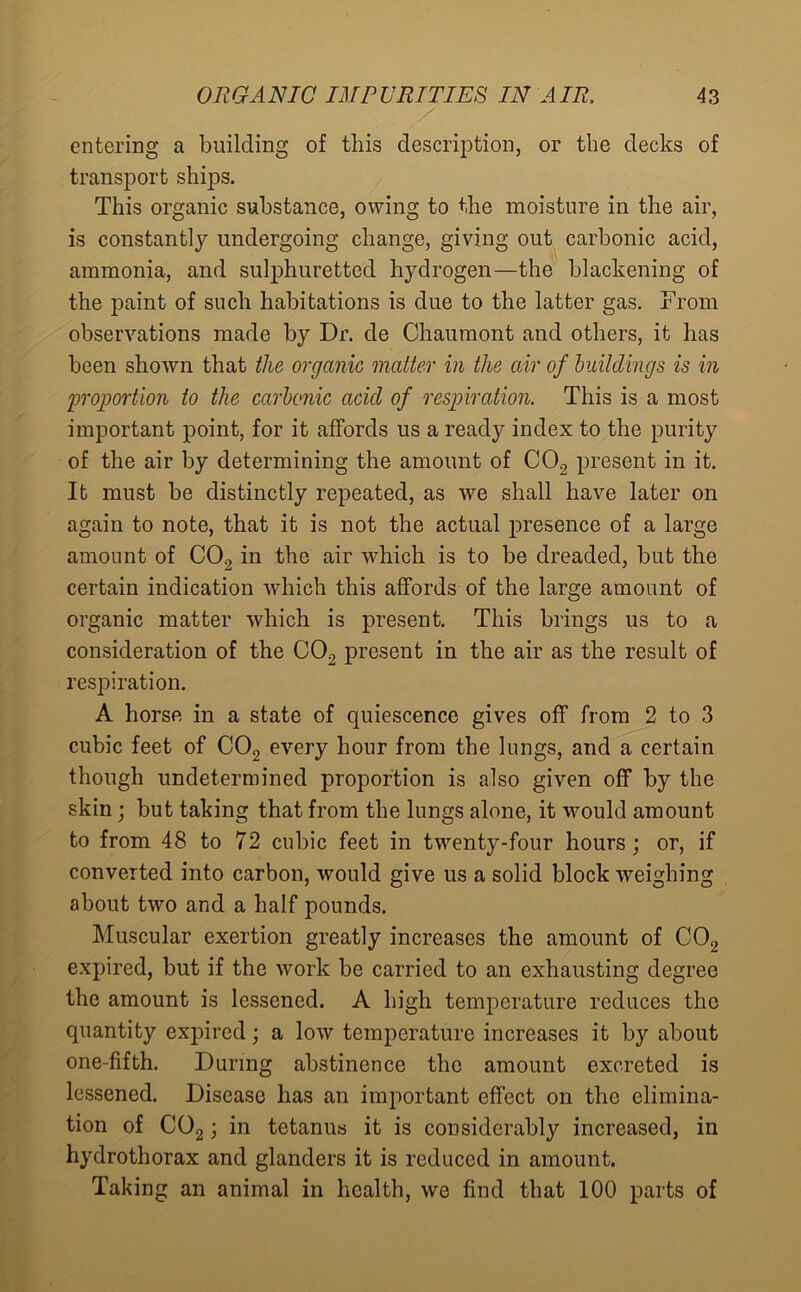 entering a building of this description, or the decks of transport ships. This organic substance, owing to the moisture in the air, is constantly undergoing change, giving out carbonic acid, ammonia, and sulphuretted hydrogen—the blackening of the paint of such habitations is due to the latter gas. From observations made by Dr. de Chaumont and others, it has been shown that the organic matter in the air of buildings is in 'proportion to the carbonic acicl of respiration. This is a most important point, for it affords us a ready index to the purity of the air by determining the amount of C02 present in it. It must be distinctly repeated, as we shall have later on again to note, that it is not the actual presence of a large amount of C02 in the air which is to be dreaded, but the certain indication which this affords of the large amount of organic matter which is present. This brings us to a consideration of the C02 present in the air as the result of respiration. A horse in a state of quiescence gives off from 2 to 3 cubic feet of C02 every hour from the lungs, and a certain though undetermined proportion is also given off by the skin; but taking that from the lungs alone, it would amount to from 48 to 72 cubic feet in twenty-four hours; or, if converted into carbon, would give us a solid block weighing about two and a half pounds. Muscular exertion greatly increases the amount of C02 expired, but if the work be carried to an exhausting degree the amount is lessened. A high temperature reduces the quantity expired; a low temperature increases it by about one-fifth. During abstinence the amount excreted is lessened. Disease has an important effect on the elimina- tion of C02; in tetanus it is considerably increased, in hydrothorax and glanders it is reduced in amount. Taking an animal in health, we find that 100 parts of