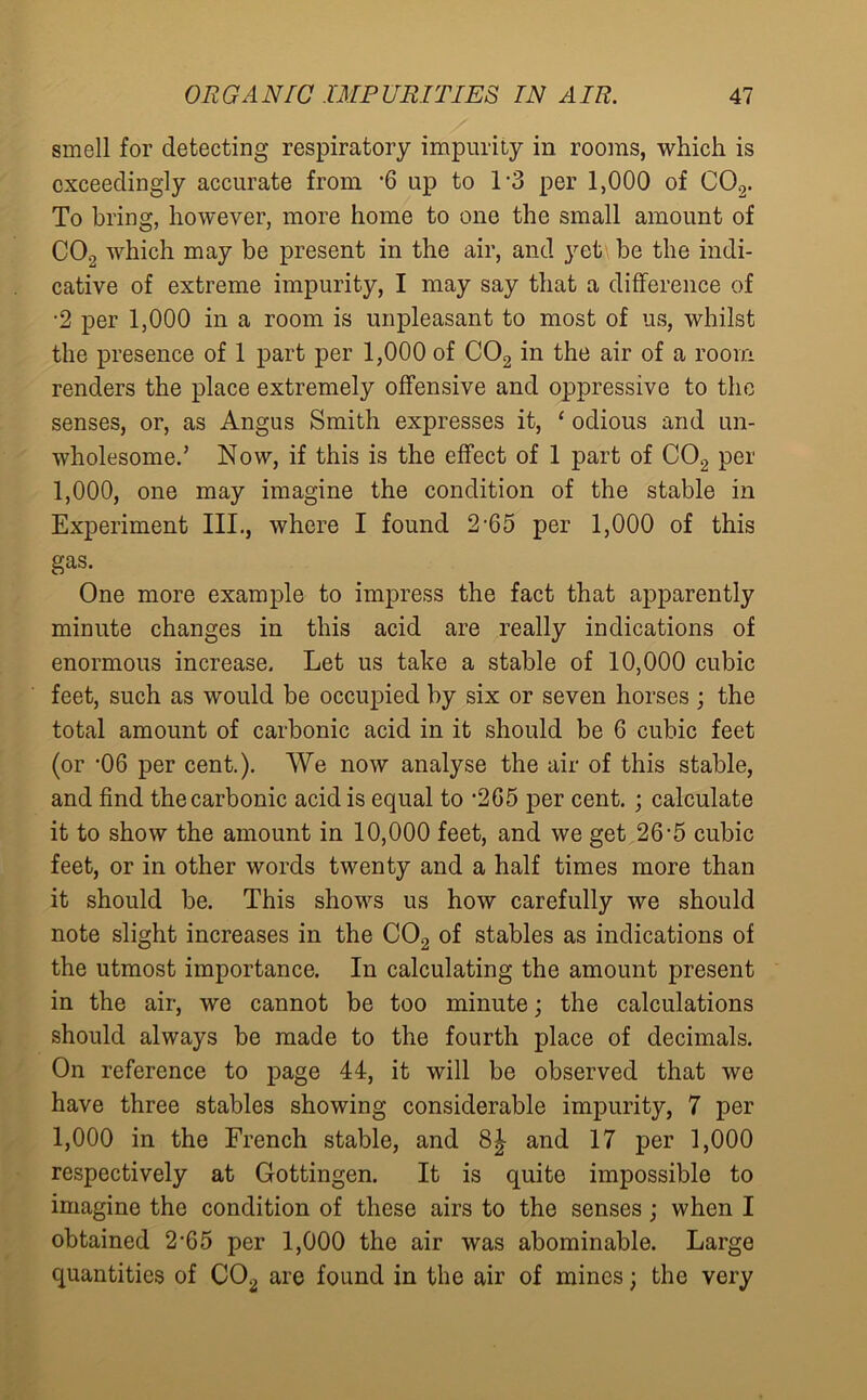 smell for detecting respiratory impurity in rooms, which is exceedingly accurate from '6 up to 13 per 1,000 of C02. To bring, however, more home to one the small amount of C02 which may be present in the air, and yet be the indi- cative of extreme impurity, I may say that a difference of •2 per 1,000 in a room is unpleasant to most of us, whilst the presence of 1 part per 1,000 of C02 in the air of a room renders the place extremely offensive and oppressive to the senses, or, as Angus Smith expresses it, ‘ odious and un- wholesome.’ Now, if this is the effect of 1 part of C02 per 1,000, one may imagine the condition of the stable in Experiment III., where I found 2-65 per 1,000 of this gas. One more example to impress the fact that apparently minute changes in this acid are really indications of enormous increase. Let us take a stable of 10,000 cubic feet, such as would be occupied by six or seven horses ; the total amount of carbonic acid in it should be 6 cubic feet (or '06 per cent.). We now analyse the air of this stable, and find the carbonic acid is equal to '205 per cent. ; calculate it to show the amount in 10,000 feet, and we get 26-5 cubic feet, or in other words twenty and a half times more than it should be. This shows us how carefully we should note slight increases in the C02 of stables as indications of the utmost importance. In calculating the amount present in the air, we cannot be too minute; the calculations should always be made to the fourth place of decimals. On reference to page 44, it will be observed that we have three stables showing considerable impurity, 7 per 1,000 in the French stable, and 8| and 17 per 1,000 respectively at Gottingen. It is quite impossible to imagine the condition of these airs to the senses; when I obtained 2-65 per 1,000 the air was abominable. Large quantities of C02 are found in the air of mines; the very