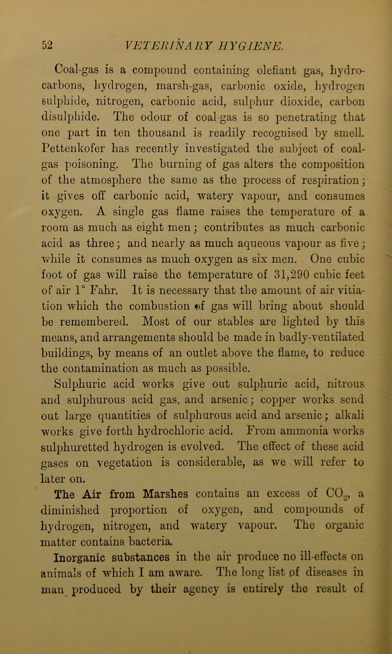 Coal-gas is a compound containing olefiant gas, hydro- carbons, hydrogen, marsh-gas, carbonic oxide, hydrogen sulphide, nitrogen, carbonic acid, sulphur dioxide, carbon disulphide. The odour of coal-gas is so penetrating that one part in ten thousand is readily recognised by smell. Pettenkofer has recently investigated the subject of coal- gas poisoning. The burning of gas alters the composition of the atmosphere the same as the process of respiration; it gives off carbonic acid, watery vapour, and consumes oxygen. A single gas flame raises the temperature of a room as much as eight men; contributes as much carbonic acid as three; and nearly as much aqueous vapour as five; while it consumes as much oxygen as six men. One cubic foot of gas will raise the temperature of 31,290 cubic feet of air 1° Fahr. It is necessary that the amount of air vitia- tion which the combustion ©f gas will bring about should be remembered. Most of our stables are lighted by this means, and arrangements should be made in badly-ventilated buildings, by means of an outlet above the flame, to reduce the contamination as much as possible. Sulphuric acid works give out sulphuric acid, nitrous and sulphurous acid gas, and arsenic; copper works send out large quantities of sulphurous acid and arsenic; alkali works give forth hydrochloric acid. From ammonia works sulphuretted hydrogen is evolved. The effect of these acid gases on vegetation is considerable, as we will refer to later on. The Air from Marshes contains an excess of C02, a diminished proportion of oxygen, and compounds of hydrogen, nitrogen, and watery vapour. The organic matter contains bacteria. Inorganic substances in the air produce no ill-effects on animals of which I am aware. The long list of diseases in man produced by their agency is entirely the result of