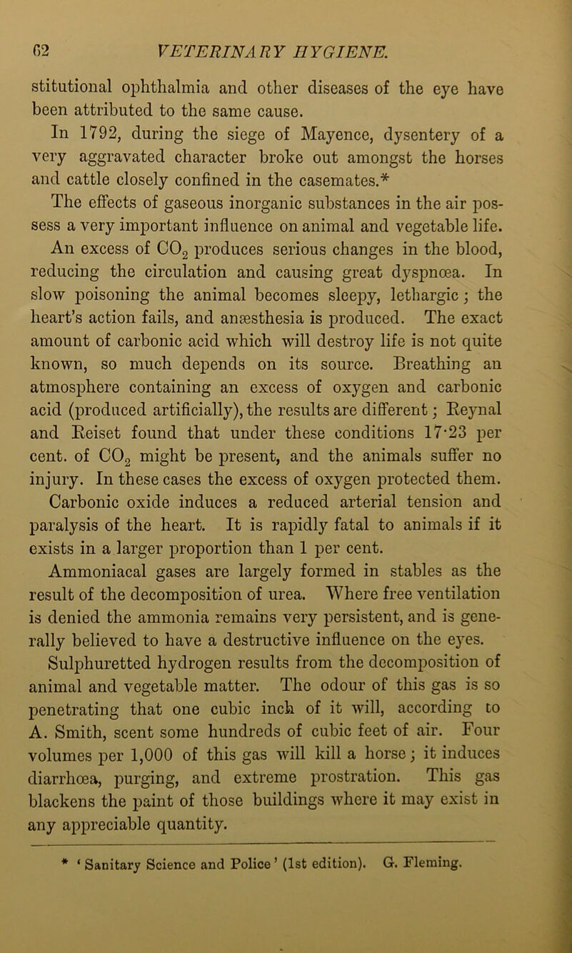 stitutional ophthalmia and other diseases of the eye have been attributed to the same cause. In 1792, during the siege of Mayence, dysentery of a very aggravated character broke out amongst the horses and cattle closely confined in the casemates.* The effects of gaseous inorganic substances in the air pos- sess a very important influence on animal and vegetable life. An excess of C02 produces serious changes in the blood, reducing the circulation and causing great dyspnoea. In slow poisoning the animal becomes sleepy, lethargic; the heart’s action fails, and anaesthesia is produced. The exact amount of carbonic acid which will destroy life is not quite known, so much depends on its source. Breathing an atmosphere containing an excess of oxygen and carbonic acid (produced artificially), the results are different; Reynal and Reiset found that under these conditions 17‘23 per cent, of C02 might be present, and the animals suffer no injury. In these cases the excess of oxygen protected them. Carbonic oxide induces a reduced arterial tension and paralysis of the heart. It is rapidly fatal to animals if it exists in a larger proportion than 1 per cent. Ammoniacal gases are largely formed in stables as the result of the decomposition of urea. Where free ventilation is denied the ammonia remains very persistent, and is gene- rally believed to have a destructive influence on the eyes. Sulphuretted hydrogen results from the decomposition of animal and vegetable matter. The odour of this gas is so penetrating that one cubic inch of it will, according to A. Smith, scent some hundreds of cubic feet of air. Four volumes per 1,000 of this gas will kill a horse; it induces diarrhoea, purging, and extreme prostration. This gas blackens the paint of those buildings where it may exist in any appreciable quantity.