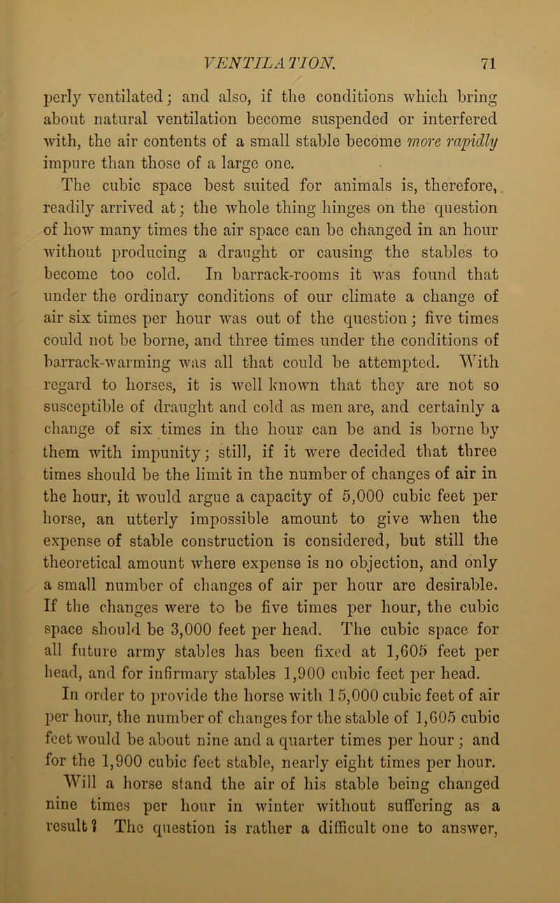 perly ventilated; and also, if the conditions which bring about natural ventilation become suspended or interfered with, the air contents of a small stable become more rapidly impure than those of a large one. The cubic space best suited for animals is, therefore, readily arrived at; the whole thing hinges on the question of how many times the air space can be changed in an hour without producing a draught or causing the stables to become too cold. In barrack-rooms it was found that under the ordinary conditions of our climate a change of air six times per hour was out of the question; five times could not be borne, and three times under the conditions of barrack-warming was all that could be attempted. With regard to horses, it is well known that they are not so susceptible of draught and cold as men are, and certainly a change of six times in the hour can be and is borne by them with impunity; still, if it were decided that three times should be the limit in the number of changes of air in the hour, it would argue a capacity of 5,000 cubic feet per horse, an utterly impossible amount to give when the expense of stable construction is considered, but still the theoretical amount where expense is no objection, and only a small number of changes of air per hour are desirable. If the changes were to be five times per hour, the cubic space should be 3,000 feet per head. The cubic space for all future army stables has been fixed at 1,605 feet per head, and for infirmary stables 1,900 cubic feet per head. In order to provide the horse with 15,000 cubic feet of air per hour, the number of changes for the stable of 1,605 cubic feet would be about nine and a quarter times per hour; and for the 1,900 cubic feet stable, nearly eight times per hour. Will a horse stand the air of his stable being changed nine times per hour in winter without suffering as a result 1 The question is rather a difficult one to answer,