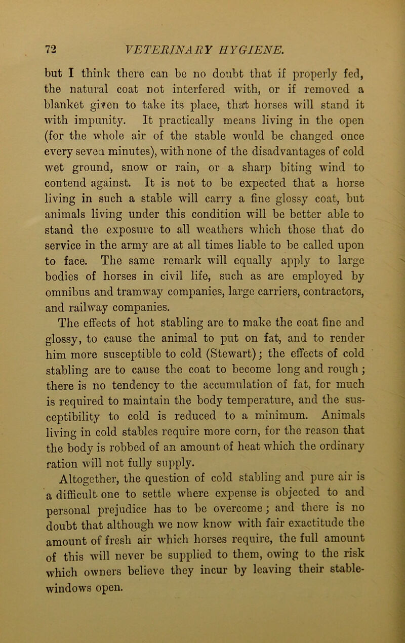 but I think there can be no doubt that if properly fed, the natural coat not interfered with, or if removed a blanket given to take its place, that horses will stand it with impunity. It practically means living in the open (for the whole air of the stable would be changed once every sevea minutes), with none of the disadvantages of cold wet ground, snow or rain, or a sharp biting wind to contend against. It is not to be expected that a horse living in such a stable will carry a fine glossy coat, but animals living under this condition will be better able to stand the exposure to all weathers which those that do service in the army are at all times liable to be called upon to face. The same remark will equally apply to large bodies of horses in civil life, such as are employed by omnibus and tramway companies, large carriers, contractors, and railway companies. The effects of hot stabling are to make the coat fine and glossy, to cause the animal to put on fat, and to render him more susceptible to cold (Stewart); the effects of cold stabling are to cause the coat to become long and rough; there is no tendency to the accumulation of fat, for much is required to maintain the body temperature, and the sus- ceptibility to cold is reduced to a minimum. Animals living in cold stables require more corn, for the reason that the body is robbed of an amount of heat which the ordinary ration will not fully supply. Altogether, the question of cold stabling and pure air is a difficult one to settle where expense is objected to and personal prejudice has to be overcome; and there is no doubt that although we now know with fair exactitude the amount of fresh air which horses require, the full amount of this will never be supplied to them, owing to the risk which owners believe they incur by leaving their stable- windows open.