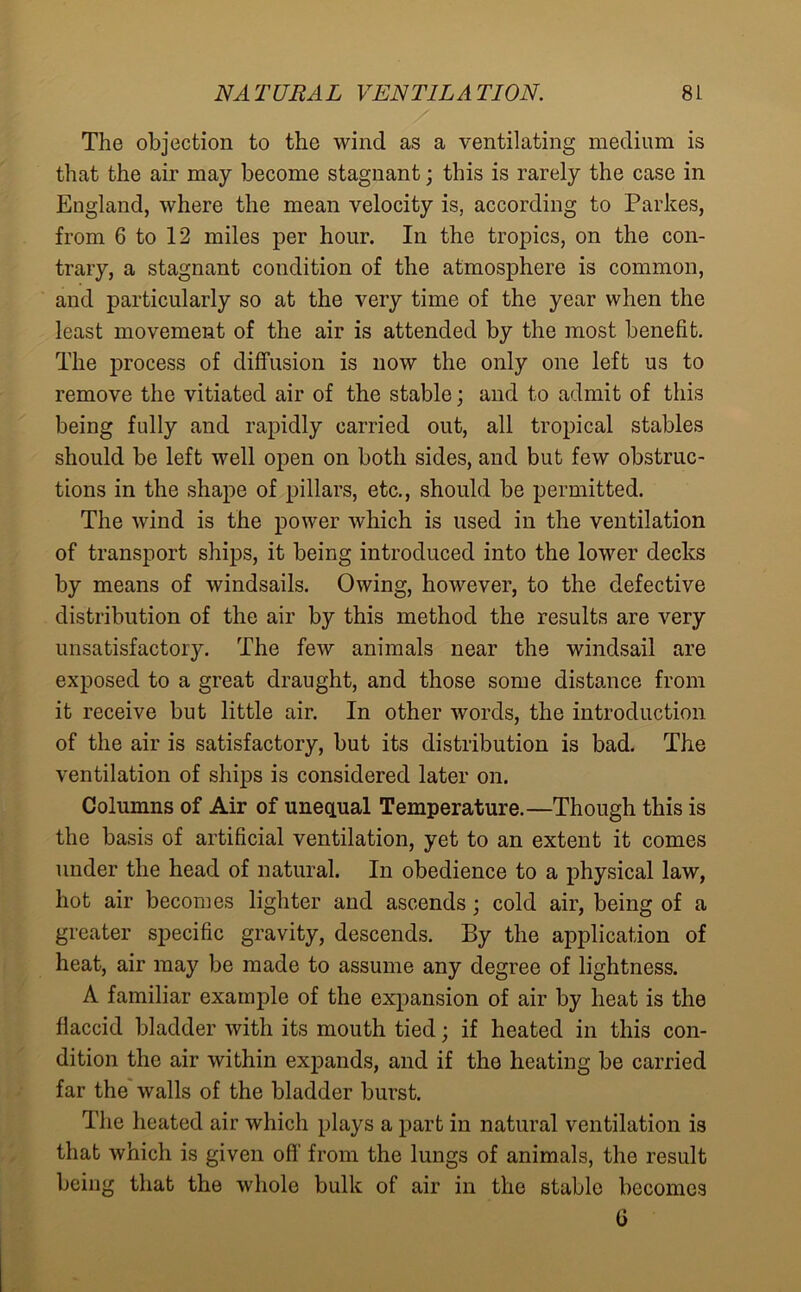 The objection to the wind as a ventilating medium is that the air may become stagnant; this is rarely the case in England, where the mean velocity is, according to Parkes, from 6 to 12 miles per hour. In the tropics, on the con- trary, a stagnant condition of the atmosphere is common, and particularly so at the very time of the year when the least movement of the air is attended by the most benefit. The process of diffusion is now the only one left us to remove the vitiated air of the stable; and to admit of this being fully and rapidly carried out, all tropical stables should be left well open on both sides, and but few obstruc- tions in the shape of pillars, etc., should be permitted. The wind is the power which is used in the ventilation of transport ships, it being introduced into the lower decks by means of windsails. Owing, however, to the defective distribution of the air by this method the results are very unsatisfactory. The few animals near the windsail are exposed to a great draught, and those some distance from it receive but little air. In other words, the introduction of the air is satisfactory, but its distribution is bad. The ventilation of ships is considered later on. Columns of Air of unequal Temperature.—Though this is the basis of artificial ventilation, yet to an extent it comes under the head of natural. In obedience to a physical law, hot air becomes lighter and ascends; cold air, being of a greater specific gravity, descends. By the application of heat, air may be made to assume any degree of lightness. A familiar example of the expansion of air by heat is the flaccid bladder with its mouth tied; if heated in this con- dition the air within expands, and if the heating be carried far the walls of the bladder burst. The heated air which plays a part in natural ventilation is that which is given off from the lungs of animals, the result being that the whole bulk of air in the stable becomes G