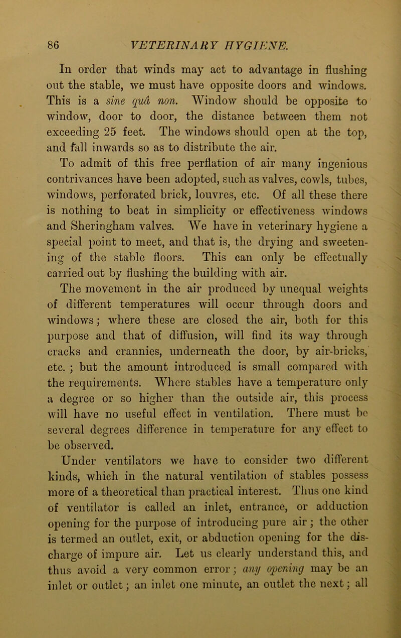 In order that winds may act to advantage in flushing out the stable, we must have opposite doors and windows. This is a sine qud non. Window should be opposite to window, door to door, the distance between them not exceeding 25 feet. The windows should open at the top, and fall inwards so as to distribute the air. To admit of this free perflation of air many ingenious contrivances have been adopted, such as valves, cowls, tubes, windows, perforated brick, louvres, etc. Of all these there is nothing to beat in simplicity or effectiveness windows and Sheringham valves. We have in veterinary hygiene a special point to meet, and that is, the drying and sweeten- ing of the stable floors. This can only be effectually carried out by flushing the building with air. The movement in the air produced by unequal weights of different temperatures will occur through doors and windows; where these are closed the air, both for this purpose and that of diffusion, will find its way through cracks and crannies, underneath the door, by air-bricks, etc. ; but the amount introduced is small compared with the requirements. Where stables have a temperature only a degree or so higher than the outside air, this process will have no useful effect in ventilation. There must be several degrees difference in temperature for any effect to be observed. Under ventilators we have to consider two different kinds, which in the natural ventilation of stables possess more of a theoretical than practical interest. Thus one kind of ventilator is called an inlet, entrance, or adduction opening for the purpose of introducing pure air; the other is termed an outlet, exit, or abduction opening for the dis- charge of impure air. Let us clearly understand this, and thus avoid a very common error; any opening may be an inlet or outlet; an inlet one minute, an outlet the next; all