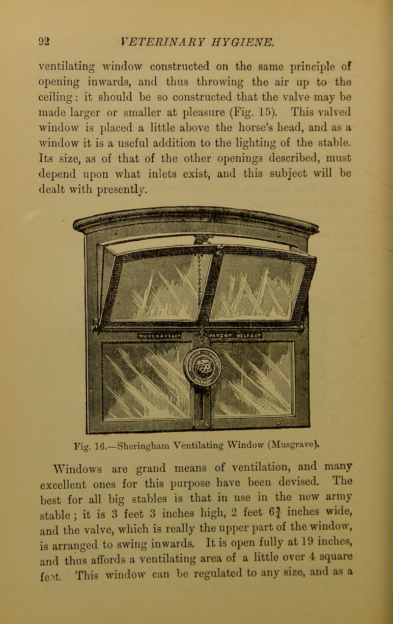 ventilating window constructed on the same principle of opening inwards, and thus throwing the air up to the ceiling: it should be so constructed that the valve may be made larger or smaller at pleasure (Fig. 15). This valved window is placed a little above the horse’s head, and as a window it is a useful addition to the lighting of the stable. Its size, as of that of the other openings described, must depend upon what inlets exist, and this subject will be dealt with presently. Fig. 16.—Sheringham Ventilating Window (Musgrave). Windows are grand means of ventilation, and many excellent ones for this purpose have been devised. The best for all big stables is that in use in the new army stable; it is 3 feet 3 inches high, 2 feet 6f inches wide, and the valve, which is really the upper part of the window, is arranged to swing inwards. It is open fully at 19 inches, and thus affords a ventilating area of a little over 4 square fe'ff. This window can be regulated to any size, and as a