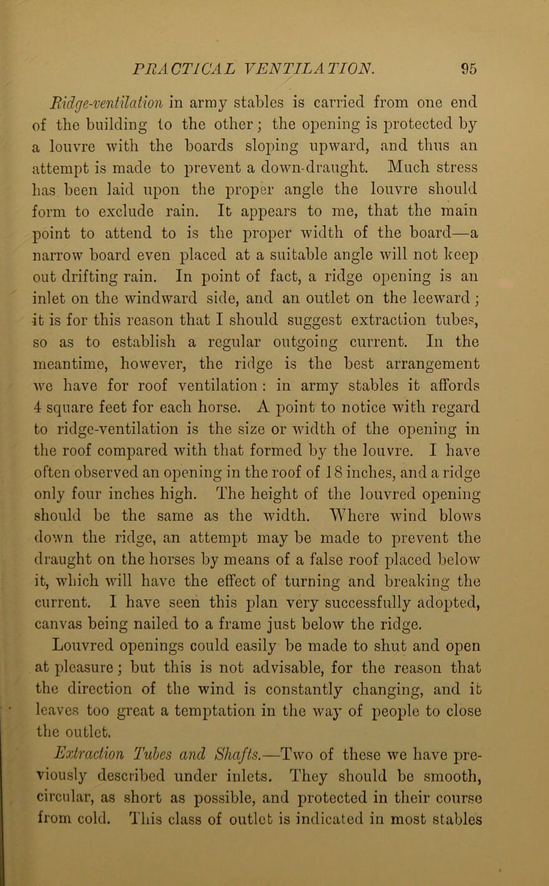 Ridge-ventilation in army stables is carried from one end of the building to the other; the opening is protected by a louvre with the boards sloping upward, and thus an attempt is made to prevent a down-draught. Much stress has been laid upon the proper angle the louvre should form to exclude rain. It appears to me, that the main point to attend to is the proper width of the board—a narrow board even placed at a suitable angle will not keep out drifting rain. In point of fact, a ridge opening is an inlet on the windward side, and an outlet on the leeward; it is for this reason that I should suggest extraction tubes, so as to establish a regular outgoing current. In the meantime, however, the ridge is the best arrangement we have for roof ventilation : in army stables it affords 4 scpiare feet for each horse. A point to notice with regard to ridge-ventilation is the size or width of the opening in the roof compared with that formed by the louvre. I have often observed an opening in the roof of 18 inches, and a ridge only four inches high. The height of the louvred opening should be the same as the width. Where wind blows down the ridge, an attempt may be made to prevent the draught on the horses by means of a false roof placed below it, which will have the effect of turning and breaking the current. I have seen this plan very successfully adopted, canvas being nailed to a frame just below the ridge. Louvred openings could easily be made to shut and open at pleasure; but this is not advisable, for the reason that the direction of the wind is constantly changing, and it leaves too great a temptation in the way of people to close the outlet, Extraction Tubes and Shafts.—Two of these we have pre- viously described under inlets. They should be smooth, circular, as short as possible, and protected in their course from cold. This class of outlet is indicated in most stables