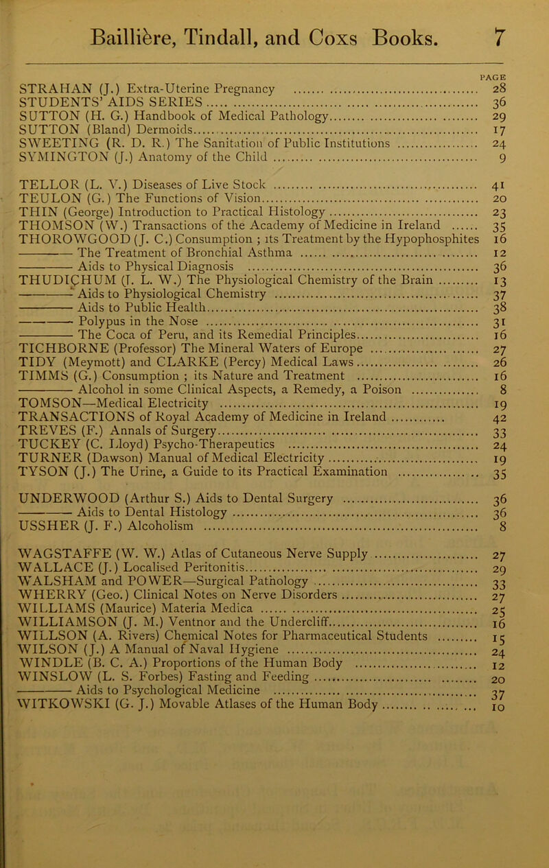 PAGE STRAHAN (J.) Extra-Uterine Pregnancy 28 STUDENTS’ AIDS SERIES 36 SUTTON (H. G.) Handbook of Medical Pathology 29 SUTTON (Bland) Dermoids 17 SWEETING (R. D, R.) The Sanitation of Public Institutions 24 SYMINGTON (J.) Anatomy of the Child 9 TELLOR (L. V.) Diseases of Live Stock TEULON (G.) The Functions of Vision THIN (George) Introduction to Practical Histology THOMSON (W.) Transactions of the Academy of Medicine in Ireland THOROWGOOD (J. C.) Consumption ; its Treatment by the Hypophosphites — The Treatment of Bronchial Asthma Aids to Physical Diagnosis THUDipHUM (J. L. W.) The Physiological Chemistry of the Brain Aids to Physiological Chemistry Aids to Public Health Polypus in the Nose The Coca of Peru, and its Remedial Principles TICHBORNE (Professor) The Mineral Waters of Europe TIDY (Meymott) and CLARKE (Percy) Medical Laws TIMMS (G.) Consumption ; its Nature and Treatment Alcohol in some Clinical Aspects, a Remedy, a Poison TOMSON—Medical Electricity TRANSACTIONS of Royal Academy of Medicine in Ireland TREVES (F.) Annals of Surgery TUCKEY (C. Lloyd) Psycho-Therapeutics TURNER (Dawson) Manual of Medical Electricity TYSON (J.) The Urine, a Guide to its Practical Examination 4i 20 23 35 16 12 36 13 37 38 3i 16 27 26 16 8 19 42 33 24 19 35 UNDERWOOD (Arthur S.) Aids to Dental Surgery 36 Aids to Dental Histology 36 USSHER (J. F.) Alcoholism 8 WAGSTAFFE (W. W.) Atlas of Cutaneous Nerve Supply WALLACE (J.) Localised Peritonitis WALSHAM and POWER—Surgical Pathology WHERRY (Geo.) Clinical Notes on Nerve Disorders WILLIAMS (Maurice) Materia Medica WILLIAMSON (J. M.) Ventnor and the Undercliff WILLSON (A. Rivers) Chemical Notes for Pharmaceutical Students WILSON (J.) A Manual of Naval Hygiene WINDLE (B. C. A.) Proportions of the Human Body WINSLOW (L. S. Forbes) Fasting and Feeding Aids to Psychological Medicine WITKOWSKI (G. J.) Movable Atlases of the Human Body 27 29 33 27 25 16 *5 24 12 20 37 10