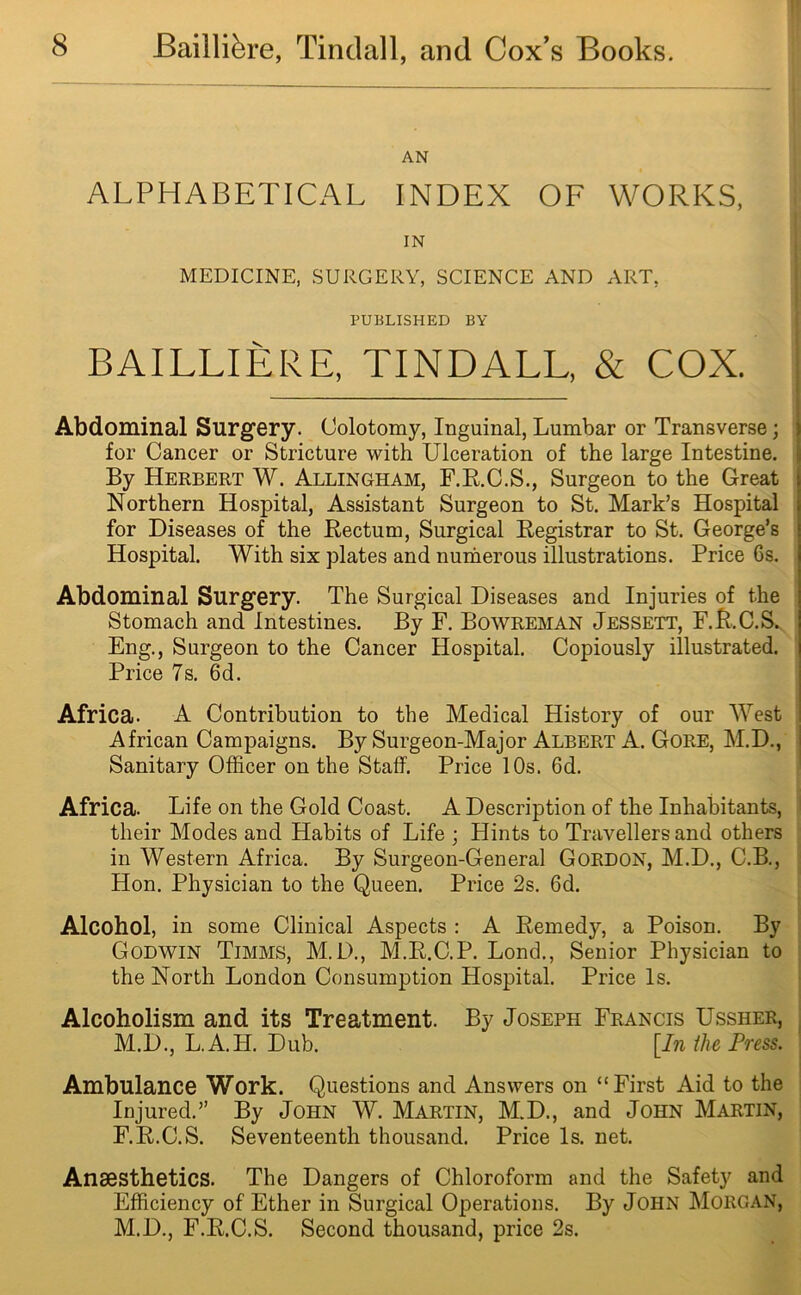 AN ALPHABETICAL INDEX OF WORKS, IN MEDICINE, SURGERY, SCIENCE AND ART. PUBLISHED BY BAILLIERE, TINDALL, & COX. Abdominal Surgery. Oolotomy, Inguinal, Lumbar or Transverse; for Cancer or Stricture with Ulceration of the large Intestine. By Herbert W. Allingham, F.R.C.S., Surgeon to the Great Northern Hospital, Assistant Surgeon to St. Mark’s Hospital for Diseases of the Rectum, Surgical Registrar to St. George’s Hospital. With six plates and numerous illustrations. Price Cs. Abdominal Surgery. The Surgical Diseases and Injuries of the Stomach and Intestines. By F. Bowreman Jessett, F.R.C.S. Eng., Surgeon to the Cancer Hospital. Copiously illustrated. Price 7s. 6d. Africa. A Contribution to the Medical History of our West I African Campaigns. By Surgeon-Major Albert A. Gore, M.D., Sanitary Officer on the Staff. Price 10s. 6d. Africa. Life on the Gold Coast. A Description of the Inhabitants, their Modes and Habits of Life ; Hints to Travellers and others in Western Africa. By Surgeon-General Gordon, M.D., C.B., Hon. Physician to the Queen. Price 2s. 6d. Alcohol, in some Clinical Aspects : A Remedy, a Poison. By Godwin Timms, M.D., M.R.C.P. Lond., Senior Physician to the North London Consumption Hospital. Price Is. Alcoholism and its Treatment. By Joseph Francis Ussher, M.D., L.A.H. Dub. [In the Press. Ambulance Work. Questions and Answers on “First Aid to the Injured.” By John W. Martin, M.D., and John Martin, F.R.C.S. Seventeenth thousand. Price Is. net. Anaesthetics. The Dangers of Chloroform and the Safety and Efficiency of Ether in Surgical Operations. By John Morgan, M.D., F.R.C.S. Second thousand, price 2s.