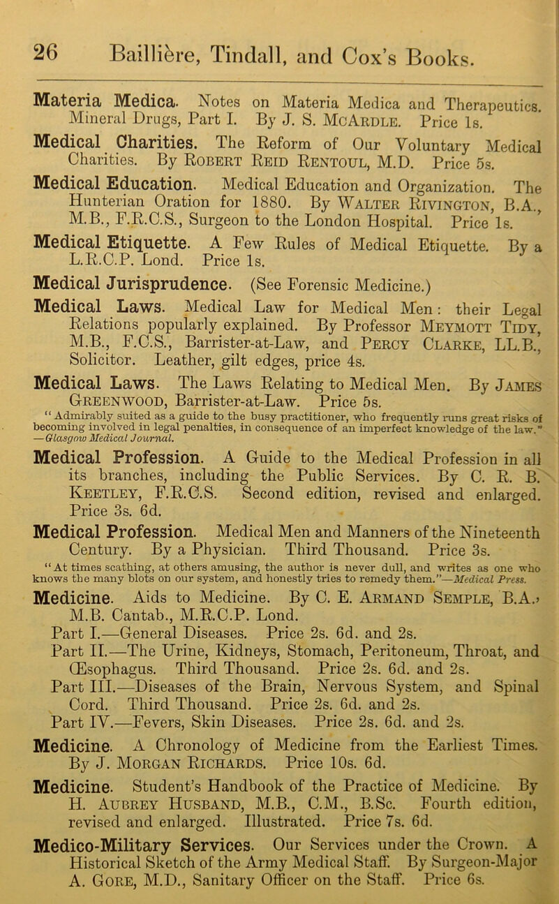 IVEateria Medica. Notes on Materia, Medica and. Therapeutics. Mineral Drugs, Part I. By J. S. McArdle. Price Is. Medical Charities. The Reform of Our Voluntary Medical Charities. By Robert Reid Rentoul, M.D. Price 5s. Medical Education. Medical Education and Organization. The Hunterian Oration for 1880. By Walter Rivington, B.A., M.B., F.R.C.S., Surgeon to the London Hospital. Price Is. Medical Etiquette. A Few Rules of Medical Etiquette. By a L. R.C.P. Bond. Price Is. Medical Jurisprudence. (See Forensic Medicine.) Medical Laws. Medical Law for Medical Men: their Legal Relations popularly explained. By Professor Meymott Tidy, M. B., F.C.S., Barrister-at-Law, and Percy Clarke, LL.B.’ Solicitor. Leather, gilt edges, price 4s. Medical Laws. The Laws Relating to Medical Men. By James Greenwood, Barrister-at-Law. Price 5s. “ Admirably suited as a guide to tbe busy practitioner, who frequently runs great risks of becoming involved in legal penalties, in consequence of an imperfect knowledge of the law.” — Glasgow Medical Journal. Medical Profession. A Guide to the Medical Profession in all its branches, including the Public Services. By C. R. B. Keetley, F.R.C.S. Second edition, revised and enlarged. Price 3s. 6d. Medical Profession. Medical Men and Manners of the Nineteenth Century. By a Physician. Third Thousand. Price 3s. “At times scathing, at others amusing, the author is never dull, and writes as one who knows the many blots on our system, and honestly tries to remedy them.”—Medical Press. Medicine. Aids to Medicine. By C. E. Armand Semple, B.A.> M.B. Cantab., M.R.C.P. Lond. Part I.—General Diseases. Price 2s. 6d. and 2s. Part II.—The Urine, Kidneys, Stomach, Peritoneum, Throat, and (Esophagus. Third Thousand. Price 2s. 6d. and 2s. Part III.—Diseases of the Brain, Nervous System, and Spinal Cord. Third Thousand. Price 2s. 6d. and 2s. Part IV.—Fevers, Skin Diseases. Price 2s. 6d. and 2s. Medicine. A Chronology of Medicine from the Earliest Times. By J. Morgan Richards. Price 10s. 6d. Medicine. Student’s Handbook of the Practice of Medicine. By H. Aubrey Husband, M.B., C.M., B.Sc. Fourth edition, revised and enlarged. Illustrated. Price 7s. 6d. Medico-Military Services. Our Services under the Crown. A Historical Sketch of the Army Medical Staff. By Surgeon-Major A. Gore, M.D., Sanitary Officer on the Staff. Price 6s.