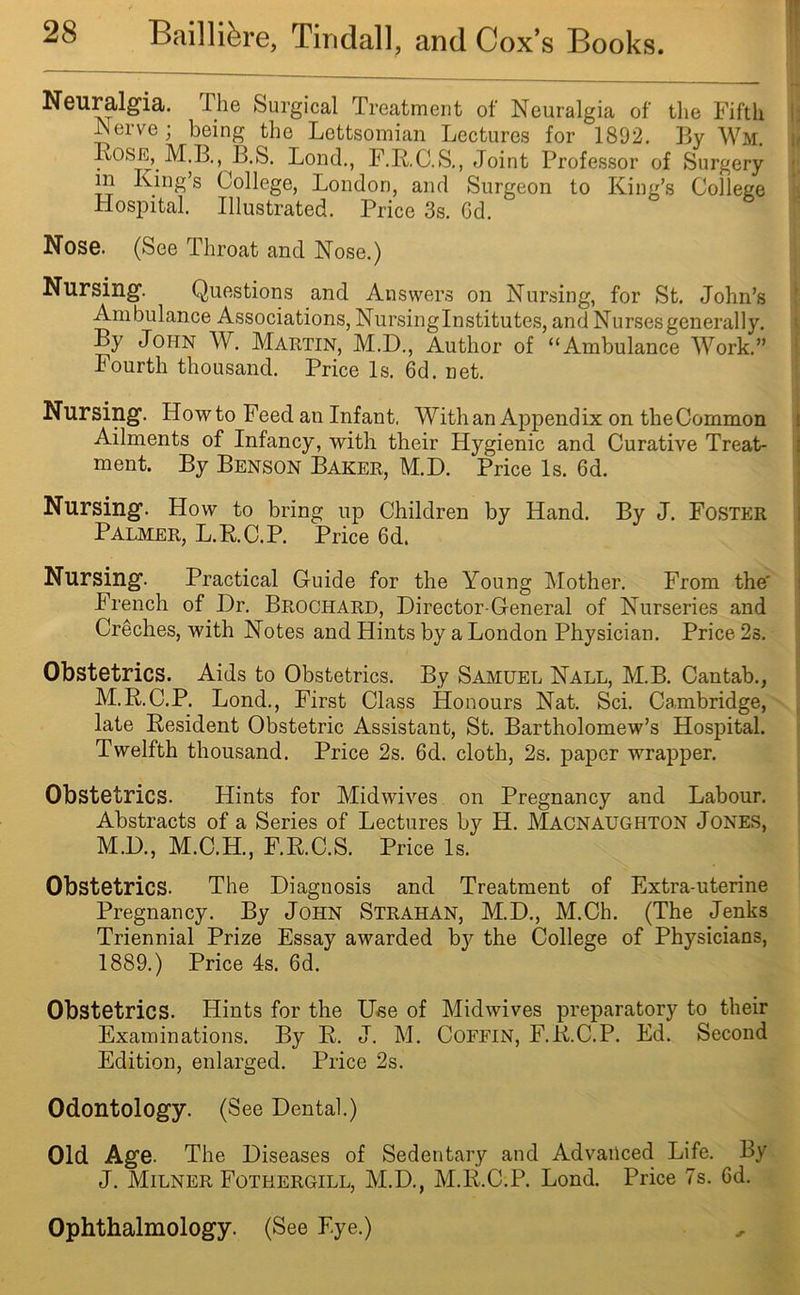 Neuralgia. The Surgical Treatment of Neuralgia of the Fifth Nerve; being the Lettsomian Lectures for 1892. By Wm. Rose, M.B., B.S. Bond., F.R.C.S., Joint Professor of Surgery m King’s College, London, and Surgeon to King’s College Hospital. Illustrated. Price 3s. Gd. Nose. (See Throat and Nose.) Nursing. Questions and Answers on Nursing, for St. John’s Ambulance Associations, Nursinglnstitutes, and Nurses generally. By John W. Martin, M.D., Author of “Ambulance Work.” Fourth thousand. Price Is. 6d. net. Nursing. Howto Feed an Infant, With an Appendix on theCommon Ailments of Infancy, with their Hygienic and Curative Treat- ment. By Benson Baker, M.D. Price Is. 6d. Nursing. How to bring up Children by Hand. By J. Foster Palmer, L.R.C.P. Price 6d. Nursing. Practical Guide for the Young Mother. From the' French of Dr. Brochard, Director-General of Nurseries and Creches, with Notes and Hints by a London Physician. Price 2s. Obstetrics. Aids to Obstetrics. By Samuel Nall, M.B. Cantab., M.R.C.P. Lond., First Class Honours Nat. Sci. Cambridge, late Resident Obstetric Assistant, St. Bartholomew’s Hospital. Twelfth thousand. Price 2s. 6d. cloth, 2s. paper wrapper. Obstetrics. Hints for Midwives on Pregnancy and Labour. Abstracts of a Series of Lectures by H. Macnaughton Jones, M.D., M.C.H., F.R.C.S. Price Is. Obstetrics. The Diagnosis and Treatment of Extra-uterine Pregnancy. By John Strahan, M.D., M.Ch. (The Jenks Triennial Prize Essay awarded by the College of Physicians, 1889.) Price 4s. 6d. Obstetrics. Hints for the Use of Midwives preparatory to their Examinations. By R. J. M. Coffin, F.R.C.P. Ed. Second Edition, enlarged. Price 2s. Odontology. (See Dental.) Old Age. The Diseases of Sedentary and Advanced Life. By J. Milner Fothergill, M.D., M.R.C.P. Lond. Price 7s. 6d. Ophthalmology. (See Eye.)