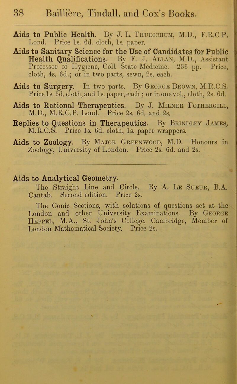 Aids to Public Health. By J. L. Tiiudichum, M.D., F.R.C.P. Loncl. Price Is. 6d. cloth, Is. paper. Aids to Sanitary Science for the Use of Candidates for Public Health Qualifications. By F. J. Allan, M.D., Assistant Professor of Hygiene, Coll. State Medicine. 236 pp. Price, cloth, 4s. 6d.; or in two parts, sewn, 2s. each. Aids to Surgery. In two parts. By George Brown, M.R.C.S. Price Is. 6d. cloth, and Is. paper, each ; or in one vol., cloth, 2s. 6cL Aids to Rational Therapeutics. By J. Milner Fothergill, M.D., M.R.C.P. Lond. Price 2s. 6d. and 2s. Replies to Questions in Therapeutics. By Brindley James, M.R.C.S. Price Is. 6d. cloth, Is. paper wrappers. Aids to Zoology. By Major Greenwood, M.D. Honours in Zoology, University of London. Price 2s. 6d. and 2s. Aids to Analytical Geometry. The Straight Line and Circle. By A. Le Sueur, B.A. Cantab. Second edition. Price 2s. The Conic Sections, with solutions of questions set at the London and other University Examinations. By George Heppel, M.A., St. John’s College, Cambridge, Member of London Mathematical Society. Price 2s.