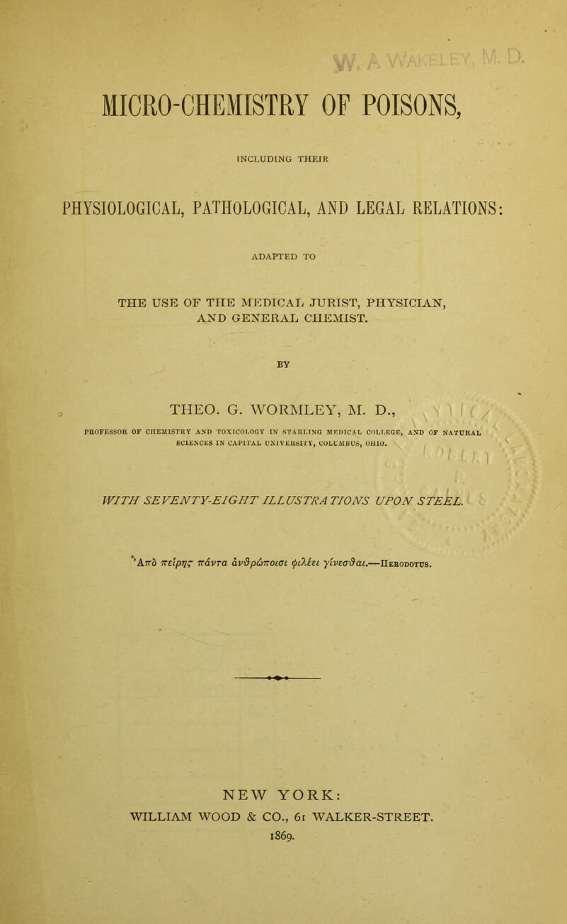 MICRO-CHEMISTRY OF POISONS, INCLUDING THEIR PHYSIOLOGICAL, PATHOLOGICAL, AND LEGAL RELATIONS ADAPTED TO THE USE OF THE MEDICAL JURIST, PHYSICIAN, AND GENERAL CHEMIST. BY THEO. G. WORMLEY, M. D., V \ . , , '\ PROFESSOR OF CHEMISTRY AND TOXICOLOGY IN STARLING MEDICAL COLLEGE, AND OF NATURAL SCIENCES IN CAPITAL UNIVERSITY, COLUMBUS, OHIO. WITH SE VENTY-EIGHT ILL US TEA TIONS UPON STEEL. 'A~o irdpTj- Tzavra av&pi>noiBL <j>L?Lei yivecdai.—Herodotus. NEW YORK: WILLIAM WOOD & CO., 61 WALKER-STREET. 1869.