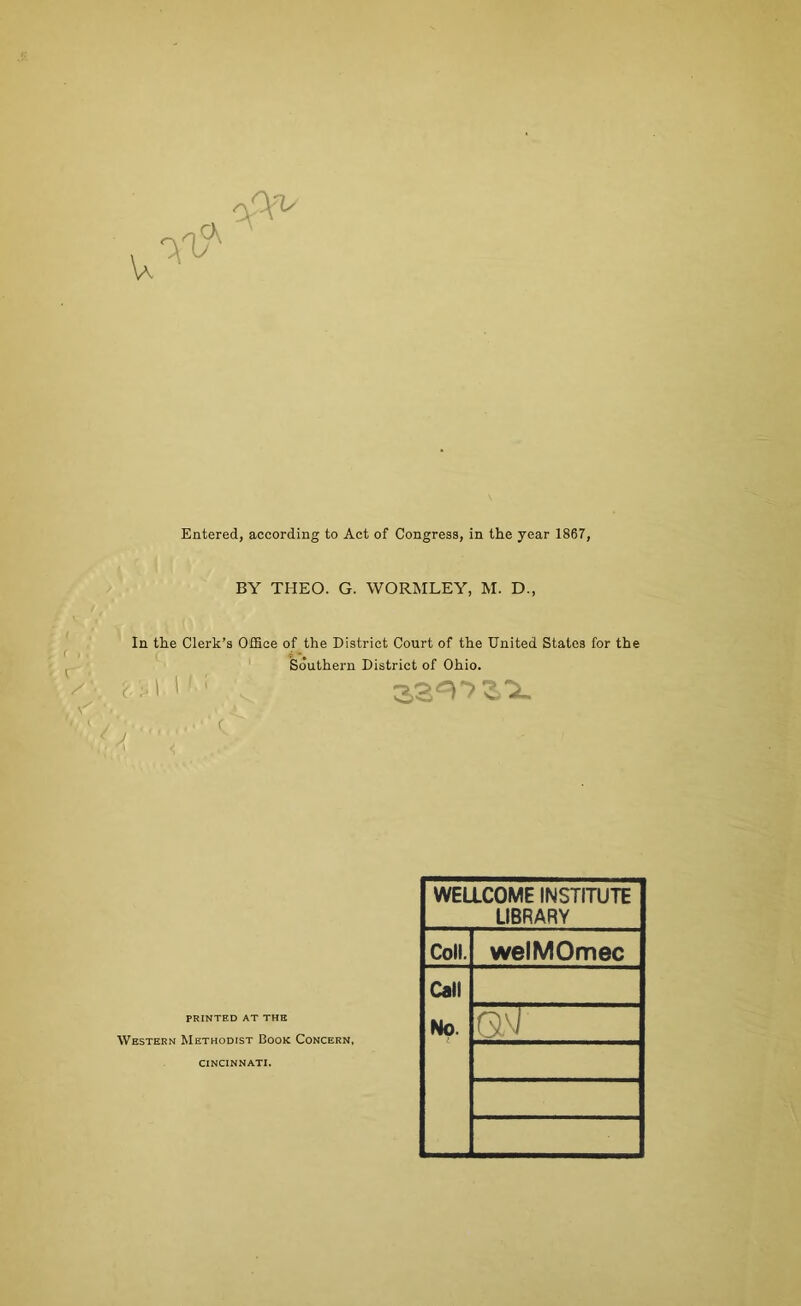 oA^ Entered, according to Act of Congress, in the year 1867, BY THEO. G. WORMLEY, M. D., In the Clerk’s OfBce of the District Court of the United States for the Southern District of Ohio. PRINTED AT THE Western Methodist Book Concern, WELLCOME INSTITUTE LIBRARY Coll. Call welMOmec CINCINNATI.