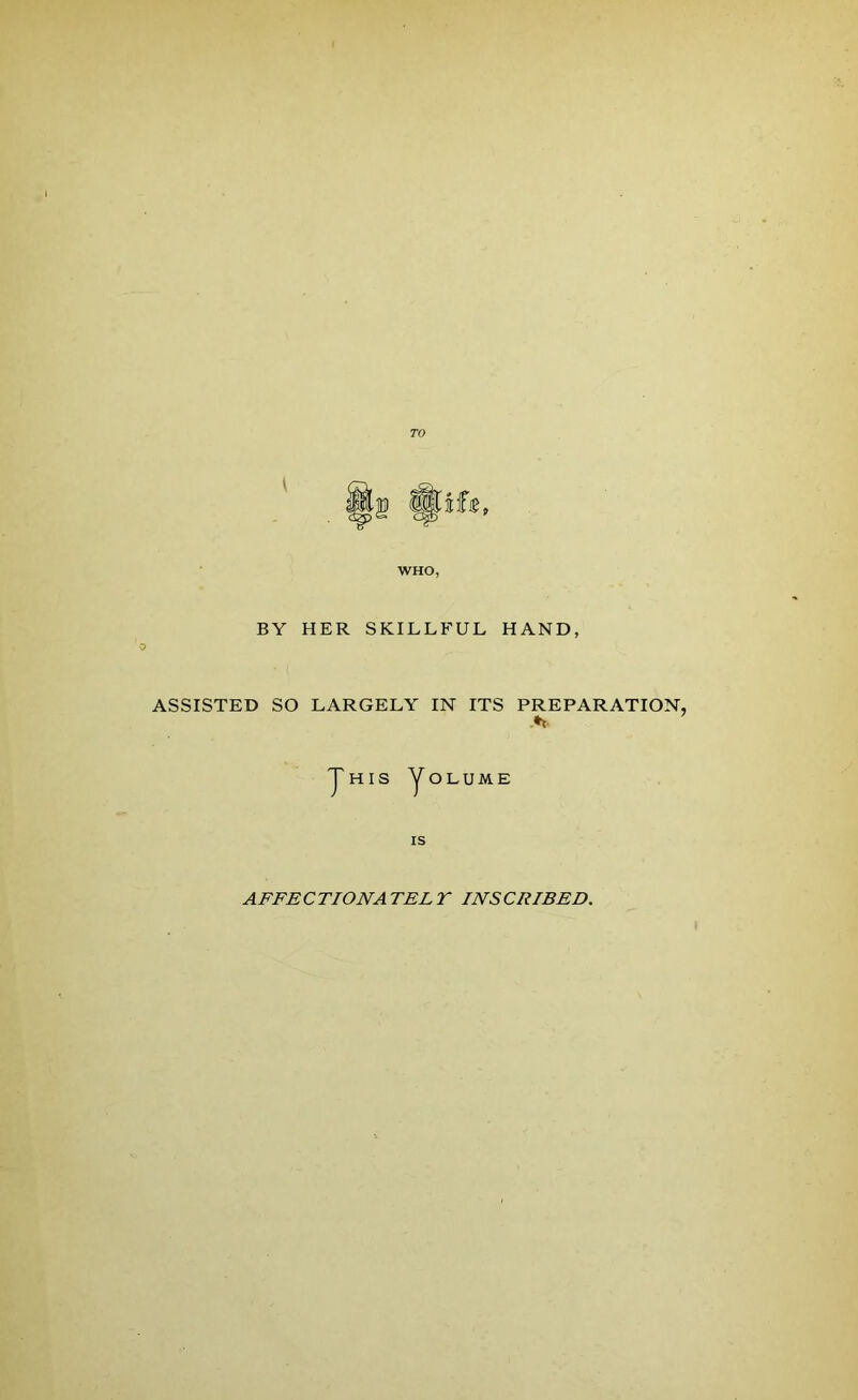 WHO, BY HER SKILLFUL HAND, o ASSISTED SO LARGELY IN ITS PREPARATION 5 y H IS y OLUME IS AFFE C TIONA TEL Y INS CRIBED.