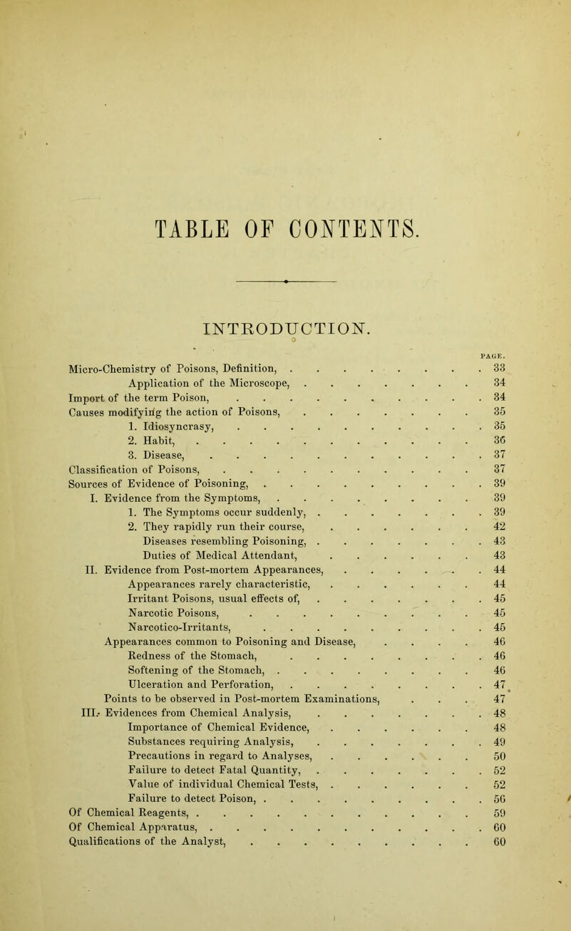 TABLE OF CONTENTS. INTRODUCTION. o PAGE. Micro-Chemistry of Poisons, Definition, 33 Application of the Microscope, ....... 34 Import of the term Poison, .......... 34 Causes modifyirig the action of Poisons, ....... 35 1. Idiosyncrasy, 35 2. Habit, ........... 30 3. Disease, ........... 37 Classification of Poisons, .......... 37 Sources of Evidence of Poisoning, 39 I. Evidence from the Symptoms, 39 1. The Symptoms occur suddenly, ....... 39 2. They rapidly run their course, ...... 42 Diseases resembling Poisoning, ....... 43 Duties of Medical Attendant, 43 II. Evidence from Post-mortem Appearances, . . . .44 Appearances rarely characteristic, ...... 44 Irritant Poisons, usual effects of, ....... 45 Narcotic Poisons, ......... 45 Narcotico-Irritants, ......... 45 Appearances common to Poisoning and Disease, .... 46 Redness of the Stomach, ........ 40 Softening of the Stomach, ........ 46 Ulceration and Perforation, ........ 47 Points to be observed in Post-mortem Examinations, ... 47 III.- Evidences from Chemical Analysis, 48 Importance of Chemical Evidence, 48 Substances requiring Analysis, ....... 49 Precautions in regard to Analyses, ...... 50 Failure to detect Fatal Quantity, 52 Value of individual Chemical Tests, ...... 52 Failure to detect Poison, 56 Of Chemical Reagents, 59 Of Chemical Apparatus, . 60 Qualifications of the Analyst, 60