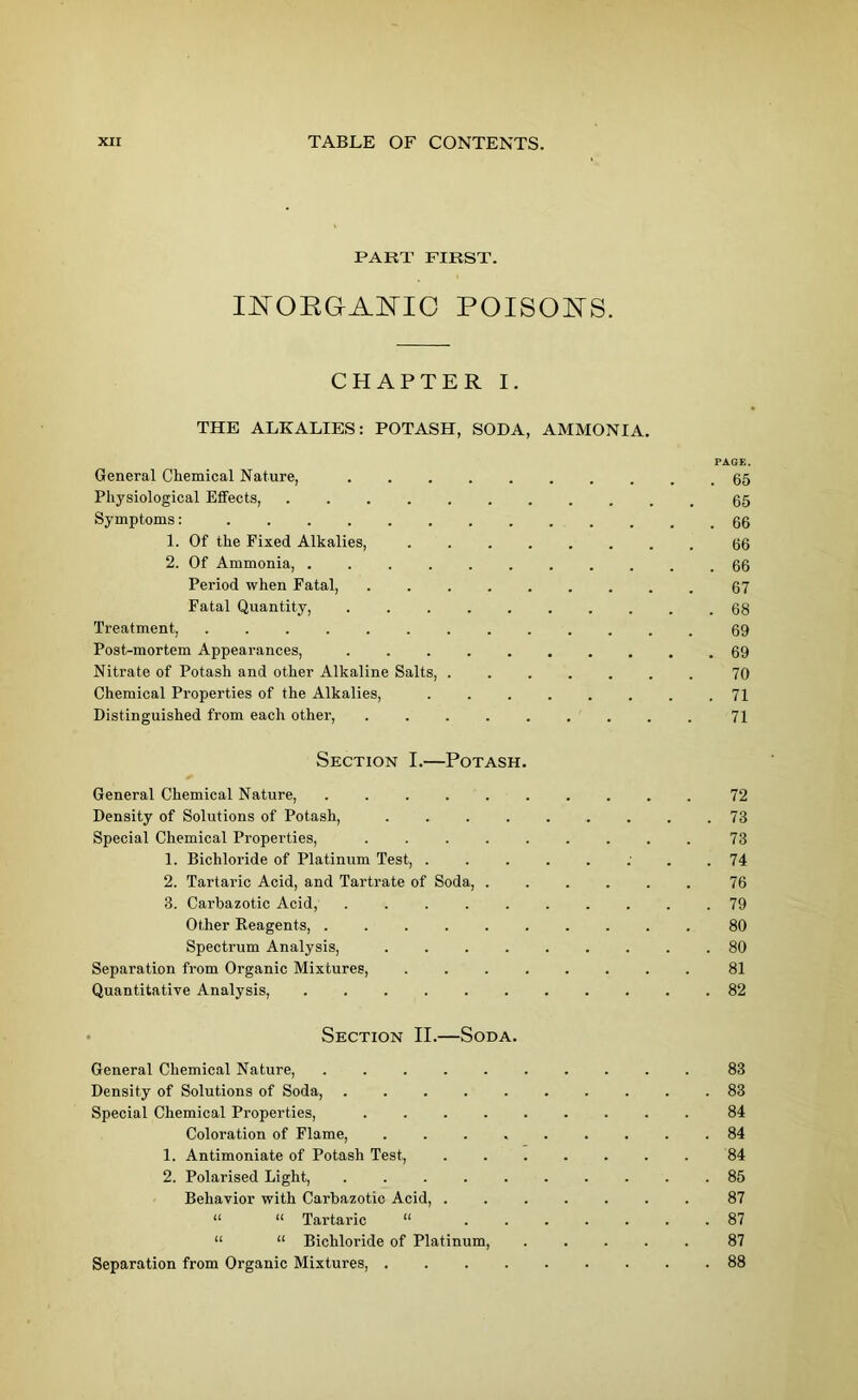 PART FIRST. INORGANIC POISONS. CHAPTER I. THE ALKALIES: POTASH, SODA, AMMONIA. General Chemical Nature, Physiological Effects, Symptoms: 1. Of the Fixed Alkalies, 2. Of Ammonia, Period when Fatal, Fatal Quantity, ........ Treatment, Post-mortem Appearances, Nitrate of Potash and other Alkaline Salts, Chemical Properties of the Alkalies, Distinguished from each other, Section I.—Potash. General Chemical Nature, Density of Solutions of Potash, Special Chemical Properties, . 1. Bichloride of Platinum Test, 2. Tartaric Acid, and Tartrate of Soda, 3. Carbazotic Acid, Other Reagents, Spectrum Analysis, Separation from Organic Mixtures, ....... Quantitative Analysis, Section II.—Soda. PAGE. . 65 65 . 66 66 . 66 67 . 68 69 . 69 70 71 71 72 73 73 74 76 79 80 80 81 82 General Chemical Nature, 83 Density of Solutions of Soda, 83 Special Chemical Properties, 84 Coloration of Flame, ......... 84 1. Antimoniate of Potash Test, 84 2. Polarised Light, . .85 Behavior with Carbazotic Acid, ....... 87 “ “ Tartaric “ 87 “ “ Bichloride of Platinum, ..... 87 Separation from Organic Mixtures, 88