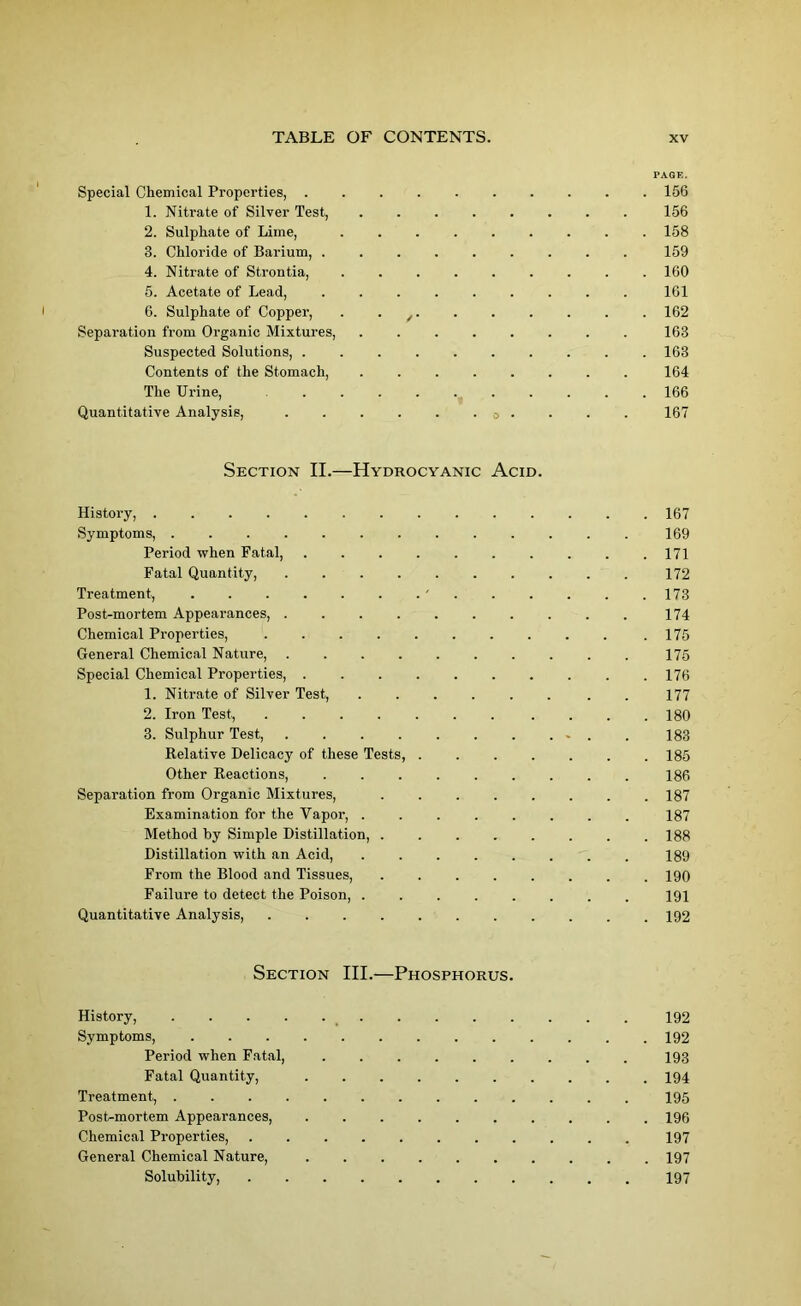 PAQE. Special Chemical Properties, 156 1. Nitrate of Silver Test, . . 156 2. Sulphate of Lime, ......... 158 3. Chloride of Barium, 159 4. Nitrate of Strontia, ......... 160 5. Acetate of Lead, ......... 161 6. Sulphate of Copper, . . / 162 Separation from Organic Mixtures, ........ 163 Suspected Solutions, .......... 163 Contents of the Stomach, 164 The Urine, 166 Quantitative Analysis, o . . . . 167 Section II.—Hydrocyanic Acid. History, 167 Symptoms, ............. 169 Period when Fatal, 171 Fatal Quantity, 172 Treatment, 173 Post-mortem Appearances, 174 Chemical Properties, .......... .175 General Chemical Nature, 175 Special Chemical Properties, 176 1. Nitrate of Silver Test, ...... . . 177 2. Iron Test, . . .180 3. Sulphur Test, . . . . . . . ... . 183 Relative Delicacy of these Tests, 185 Other Reactions, 186 Separation from Organic Mixtures, . . . . . . . .187 Examination for the Vapor, ........ 187 Method by Simple Distillation, ........ 188 Distillation with an Acid, ........ 189 From the Blood and Tissues, 190 Failure to detect the Poison, 191 Quantitative Analysis, 192 Section III.—Phosphorus. History, 192 Symptoms, 192 Period when Fatal, 193 Fatal Quantity, 194 Treatment, 195 Post-mortem Appearances, 196 Chemical Properties, 197 General Chemical Nature, 197 Solubility, 197